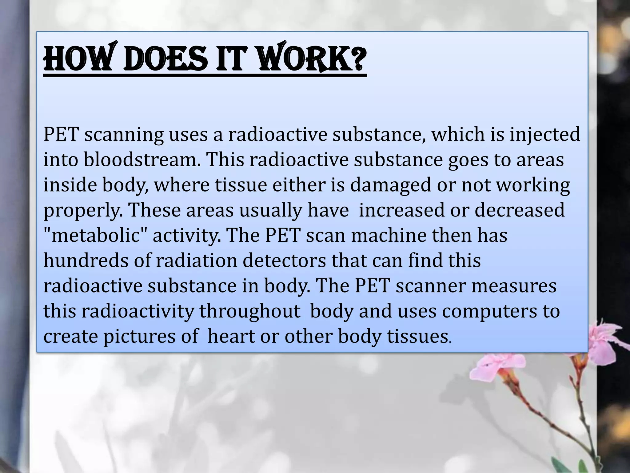 How does it work?
PET scanning uses a radioactive substance, which is injected
into bloodstream. This radioactive substance goes to areas
inside body, where tissue either is damaged or not working
properly. These areas usually have increased or decreased
"metabolic" activity. The PET scan machine then has
hundreds of radiation detectors that can find this
radioactive substance in body. The PET scanner measures
this radioactivity throughout body and uses computers to
create pictures of heart or other body tissues.

 