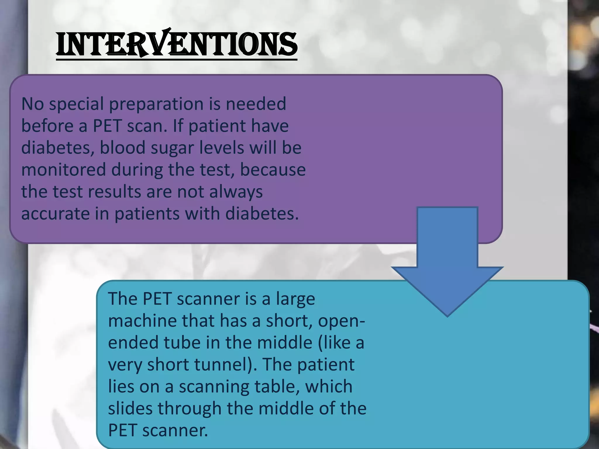 INTERVENTIONS
No special preparation is needed
before a PET scan. If patient have
diabetes, blood sugar levels will be
monitored during the test, because
the test results are not always
accurate in patients with diabetes.

The PET scanner is a large
machine that has a short, openended tube in the middle (like a
very short tunnel). The patient
lies on a scanning table, which
slides through the middle of the
PET scanner.

 
