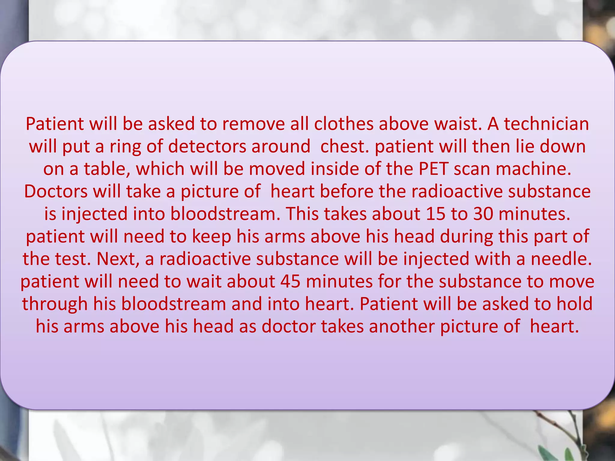 Patient will be asked to remove all clothes above waist. A technician
will put a ring of detectors around chest. patient will then lie down
on a table, which will be moved inside of the PET scan machine.
Doctors will take a picture of heart before the radioactive substance
is injected into bloodstream. This takes about 15 to 30 minutes.
patient will need to keep his arms above his head during this part of
the test. Next, a radioactive substance will be injected with a needle.
patient will need to wait about 45 minutes for the substance to move
through his bloodstream and into heart. Patient will be asked to hold
his arms above his head as doctor takes another picture of heart.

 
