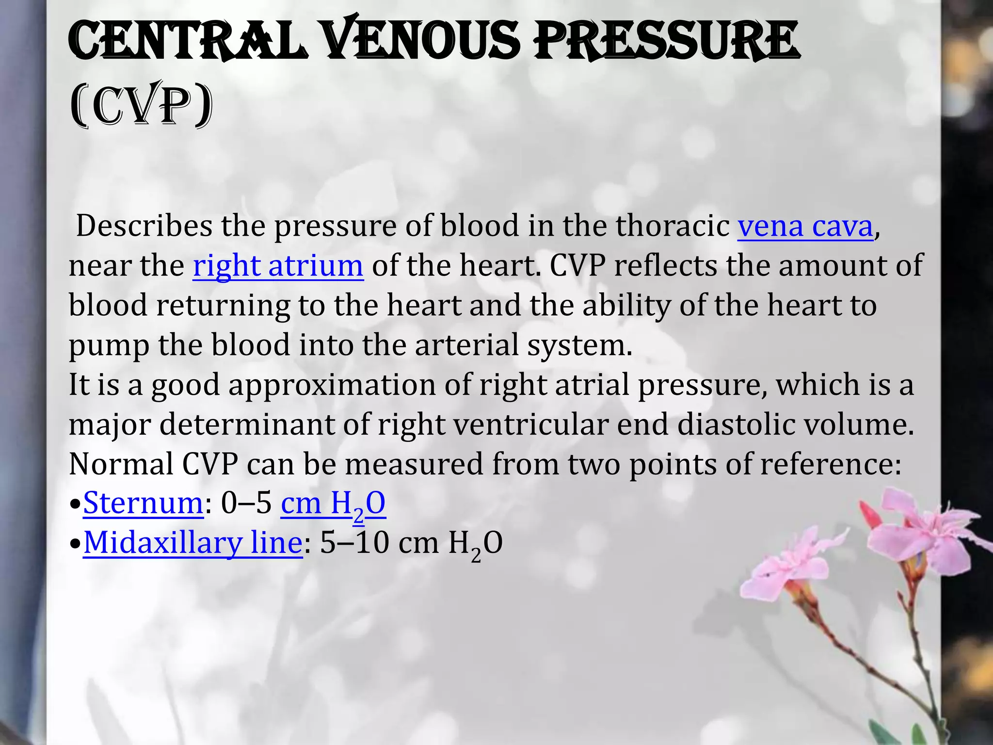 Central venous pressure
(CVP)
Describes the pressure of blood in the thoracic vena cava,
near the right atrium of the heart. CVP reflects the amount of
blood returning to the heart and the ability of the heart to
pump the blood into the arterial system.
It is a good approximation of right atrial pressure, which is a
major determinant of right ventricular end diastolic volume.
Normal CVP can be measured from two points of reference:
•Sternum: 0–5 cm H2O
•Midaxillary line: 5–10 cm H2O

 