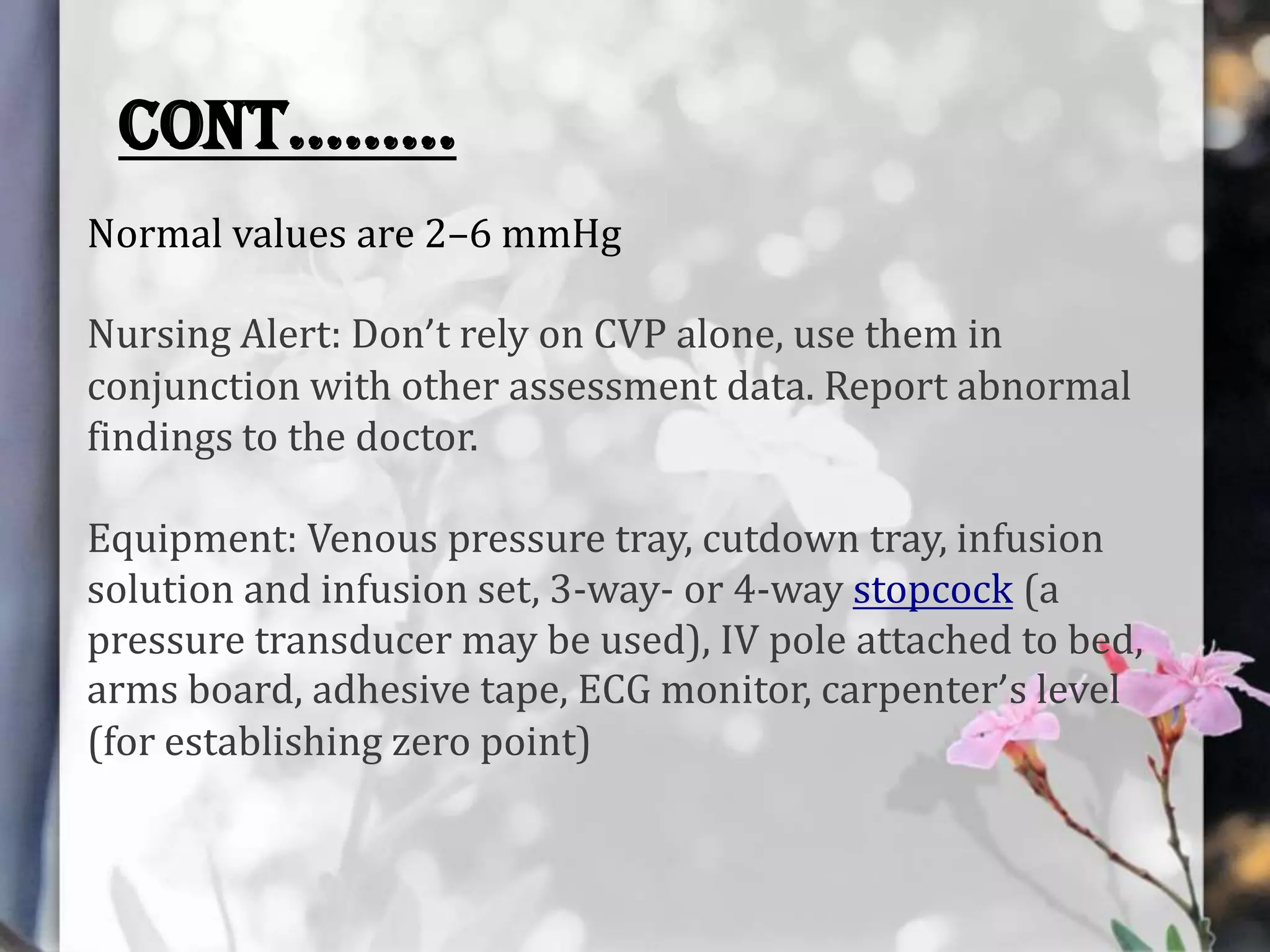 CONT……...
Normal values are 2–6 mmHg

Nursing Alert: Don’t rely on CVP alone, use them in
conjunction with other assessment data. Report abnormal
findings to the doctor.
Equipment: Venous pressure tray, cutdown tray, infusion
solution and infusion set, 3-way- or 4-way stopcock (a
pressure transducer may be used), IV pole attached to bed,
arms board, adhesive tape, ECG monitor, carpenter’s level
(for establishing zero point)

 