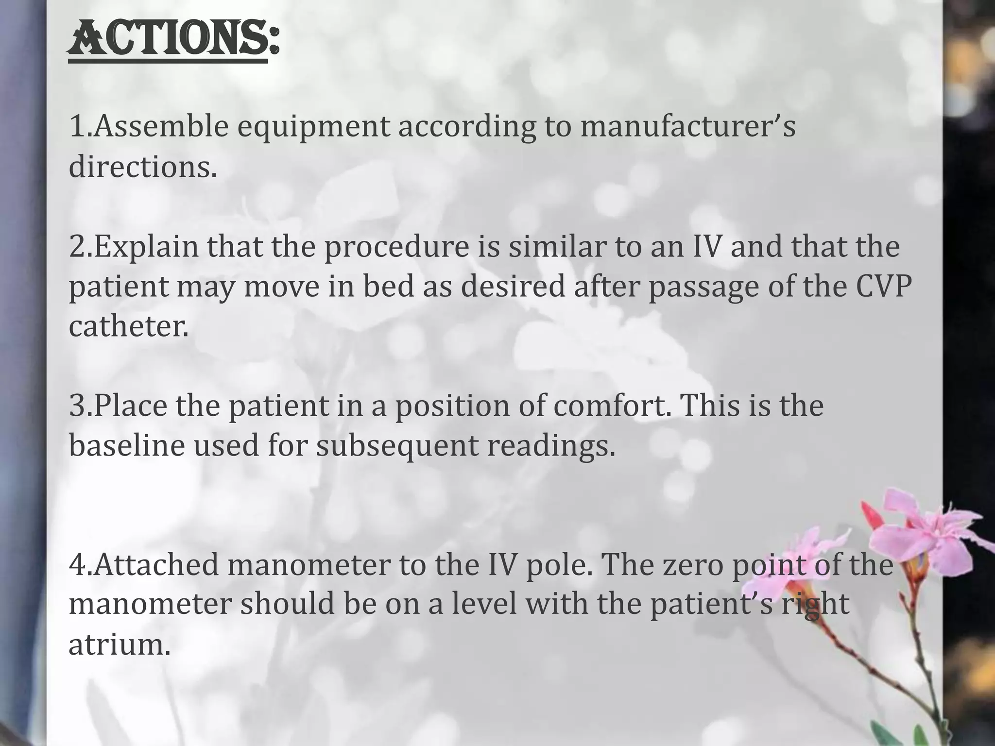 ACTIONS:
1.Assemble equipment according to manufacturer’s
directions.
2.Explain that the procedure is similar to an IV and that the
patient may move in bed as desired after passage of the CVP
catheter.
3.Place the patient in a position of comfort. This is the
baseline used for subsequent readings.
4.Attached manometer to the IV pole. The zero point of the
manometer should be on a level with the patient’s right
atrium.

 