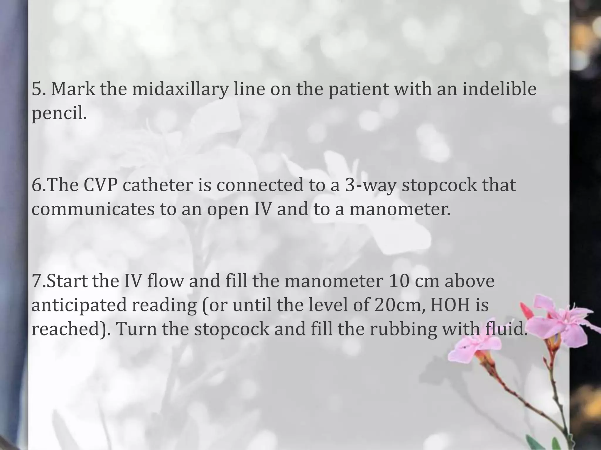 5. Mark the midaxillary line on the patient with an indelible
pencil.
6.The CVP catheter is connected to a 3-way stopcock that
communicates to an open IV and to a manometer.
7.Start the IV flow and fill the manometer 10 cm above
anticipated reading (or until the level of 20cm, HOH is
reached). Turn the stopcock and fill the rubbing with fluid.

 