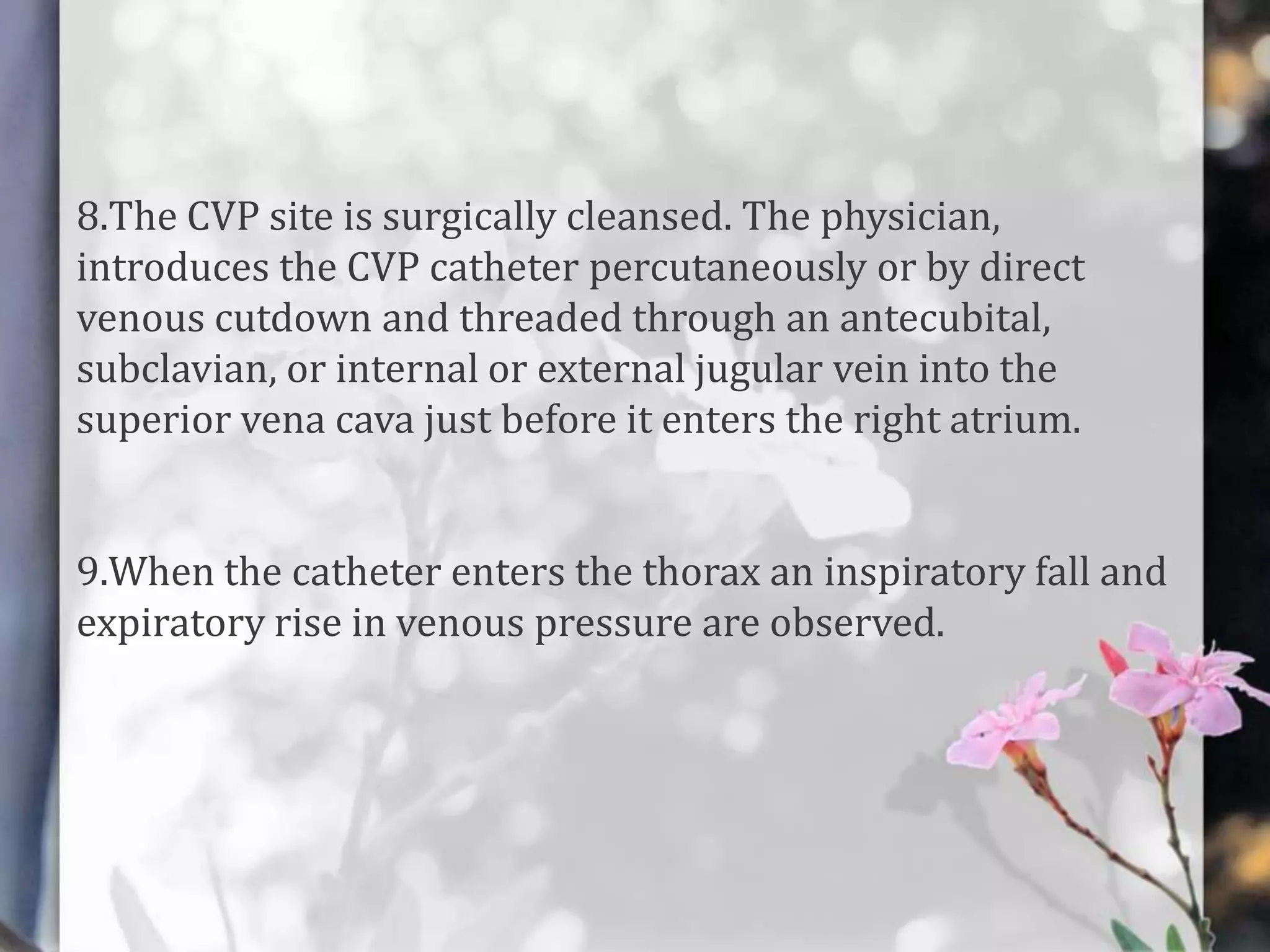 8.The CVP site is surgically cleansed. The physician,
introduces the CVP catheter percutaneously or by direct
venous cutdown and threaded through an antecubital,
subclavian, or internal or external jugular vein into the
superior vena cava just before it enters the right atrium.
9.When the catheter enters the thorax an inspiratory fall and
expiratory rise in venous pressure are observed.

 