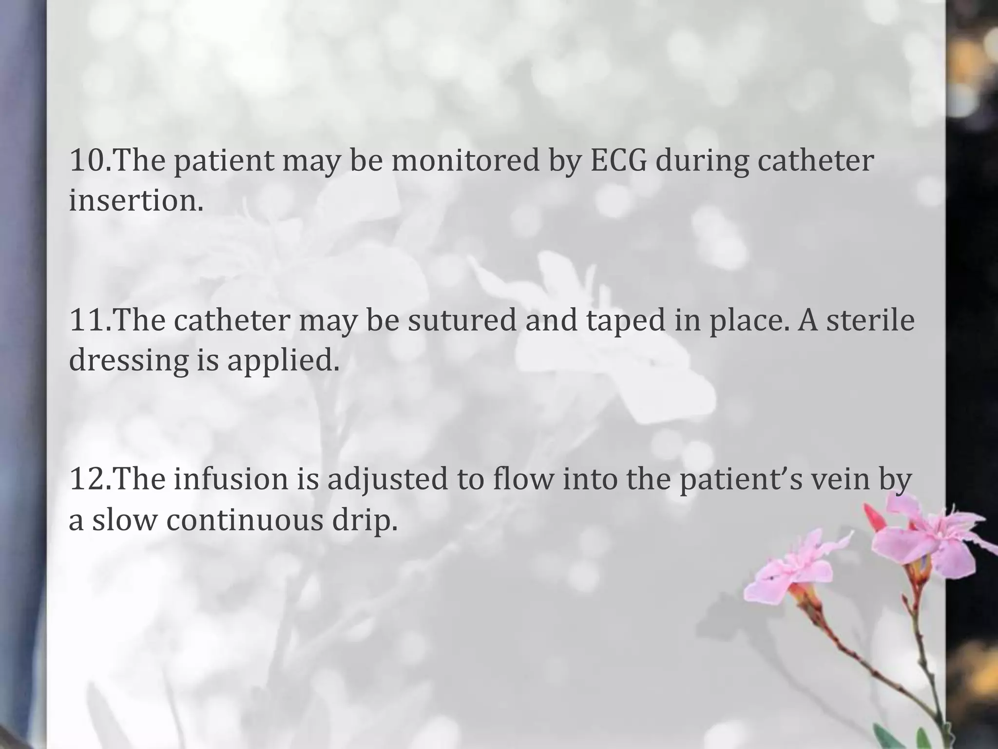 10.The patient may be monitored by ECG during catheter
insertion.
11.The catheter may be sutured and taped in place. A sterile
dressing is applied.
12.The infusion is adjusted to flow into the patient’s vein by
a slow continuous drip.

 