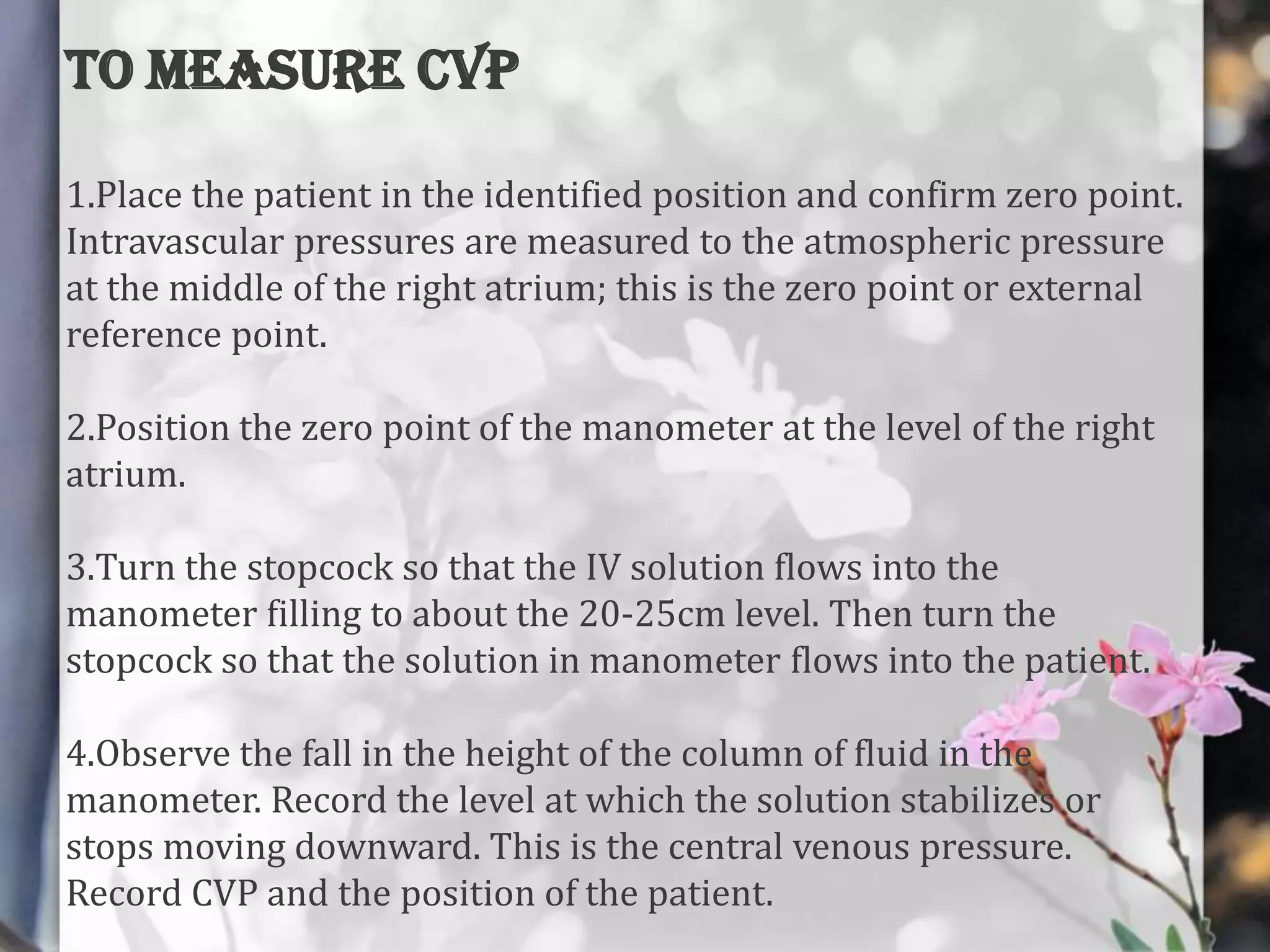 TO MEASURE CVP
1.Place the patient in the identified position and confirm zero point.
Intravascular pressures are measured to the atmospheric pressure
at the middle of the right atrium; this is the zero point or external
reference point.
2.Position the zero point of the manometer at the level of the right
atrium.
3.Turn the stopcock so that the IV solution flows into the
manometer filling to about the 20-25cm level. Then turn the
stopcock so that the solution in manometer flows into the patient.
4.Observe the fall in the height of the column of fluid in the
manometer. Record the level at which the solution stabilizes or
stops moving downward. This is the central venous pressure.
Record CVP and the position of the patient.

 