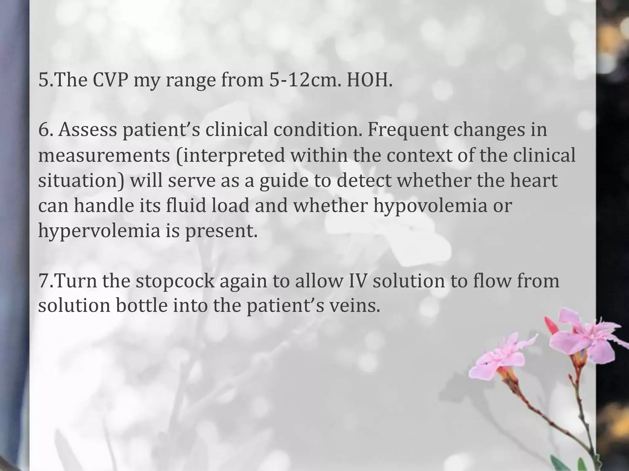 5.The CVP my range from 5-12cm. HOH.
6. Assess patient’s clinical condition. Frequent changes in
measurements (interpreted within the context of the clinical
situation) will serve as a guide to detect whether the heart
can handle its fluid load and whether hypovolemia or
hypervolemia is present.
7.Turn the stopcock again to allow IV solution to flow from
solution bottle into the patient’s veins.

 