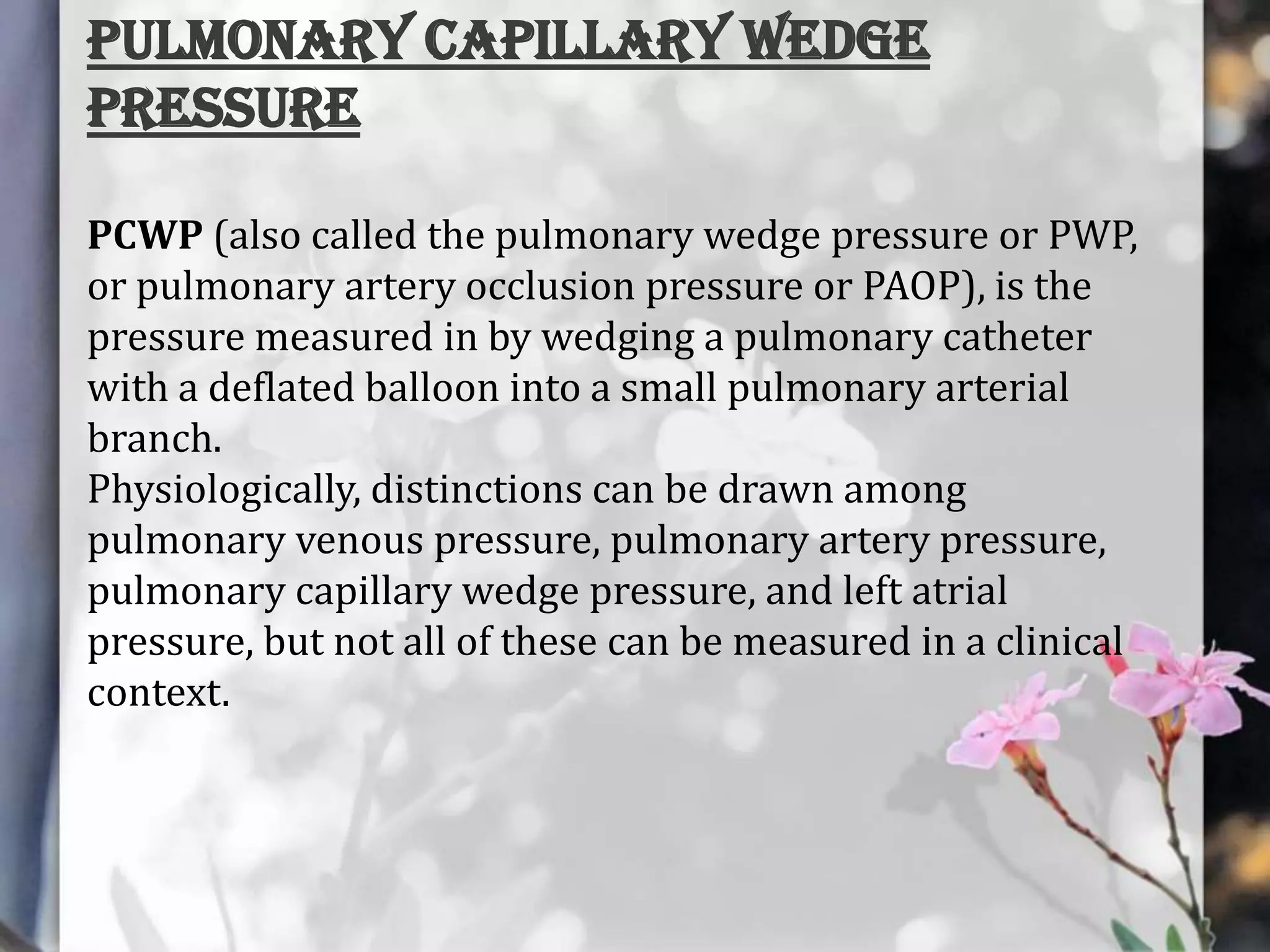 Pulmonary capillary wedge
pressure
PCWP (also called the pulmonary wedge pressure or PWP,
or pulmonary artery occlusion pressure or PAOP), is the
pressure measured in by wedging a pulmonary catheter
with a deflated balloon into a small pulmonary arterial
branch.
Physiologically, distinctions can be drawn among
pulmonary venous pressure, pulmonary artery pressure,
pulmonary capillary wedge pressure, and left atrial
pressure, but not all of these can be measured in a clinical
context.

 
