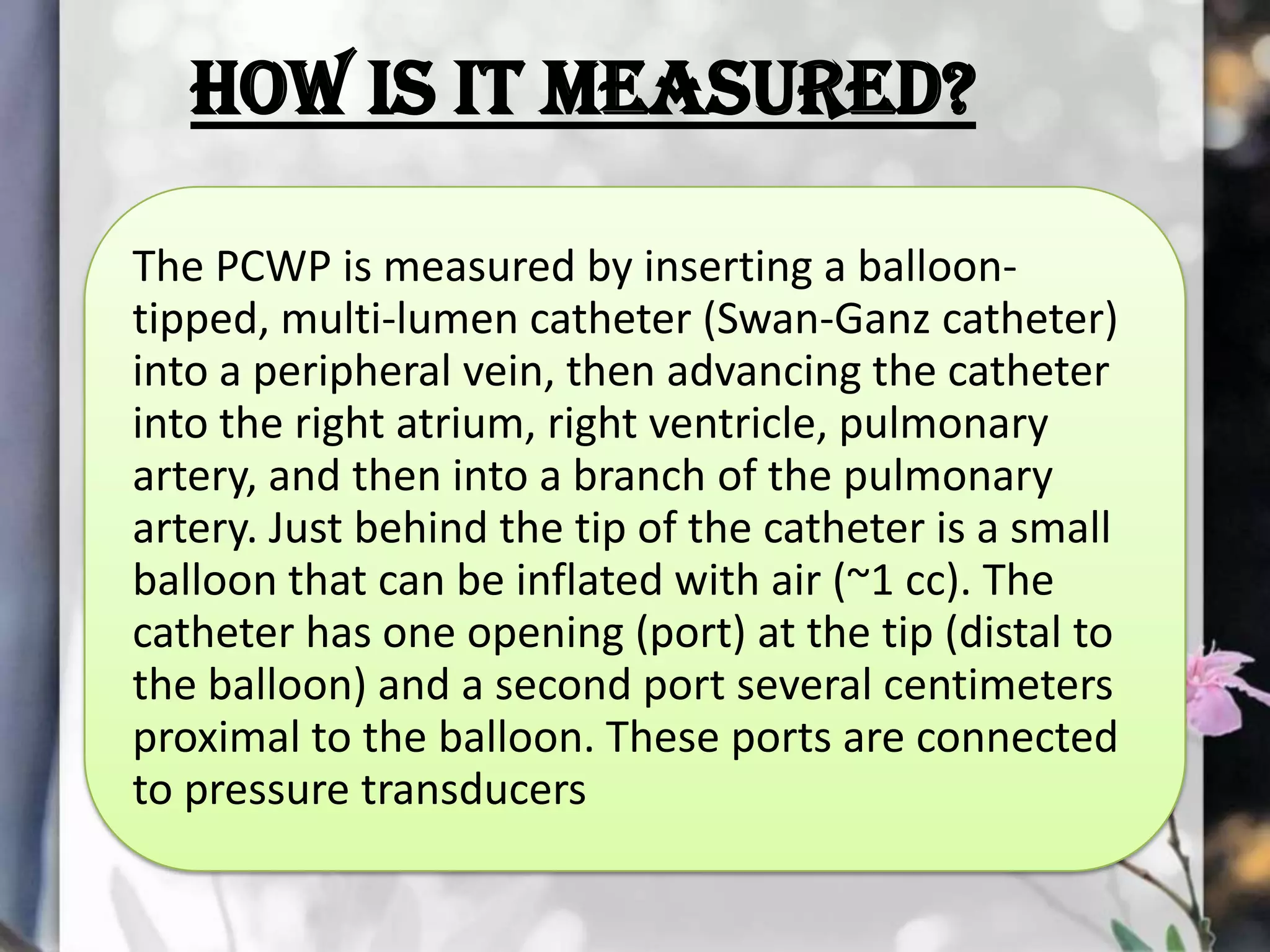 How is it measured?
The PCWP is measured by inserting a balloontipped, multi-lumen catheter (Swan-Ganz catheter)
into a peripheral vein, then advancing the catheter
into the right atrium, right ventricle, pulmonary
artery, and then into a branch of the pulmonary
artery. Just behind the tip of the catheter is a small
balloon that can be inflated with air (~1 cc). The
catheter has one opening (port) at the tip (distal to
the balloon) and a second port several centimeters
proximal to the balloon. These ports are connected
to pressure transducers

 