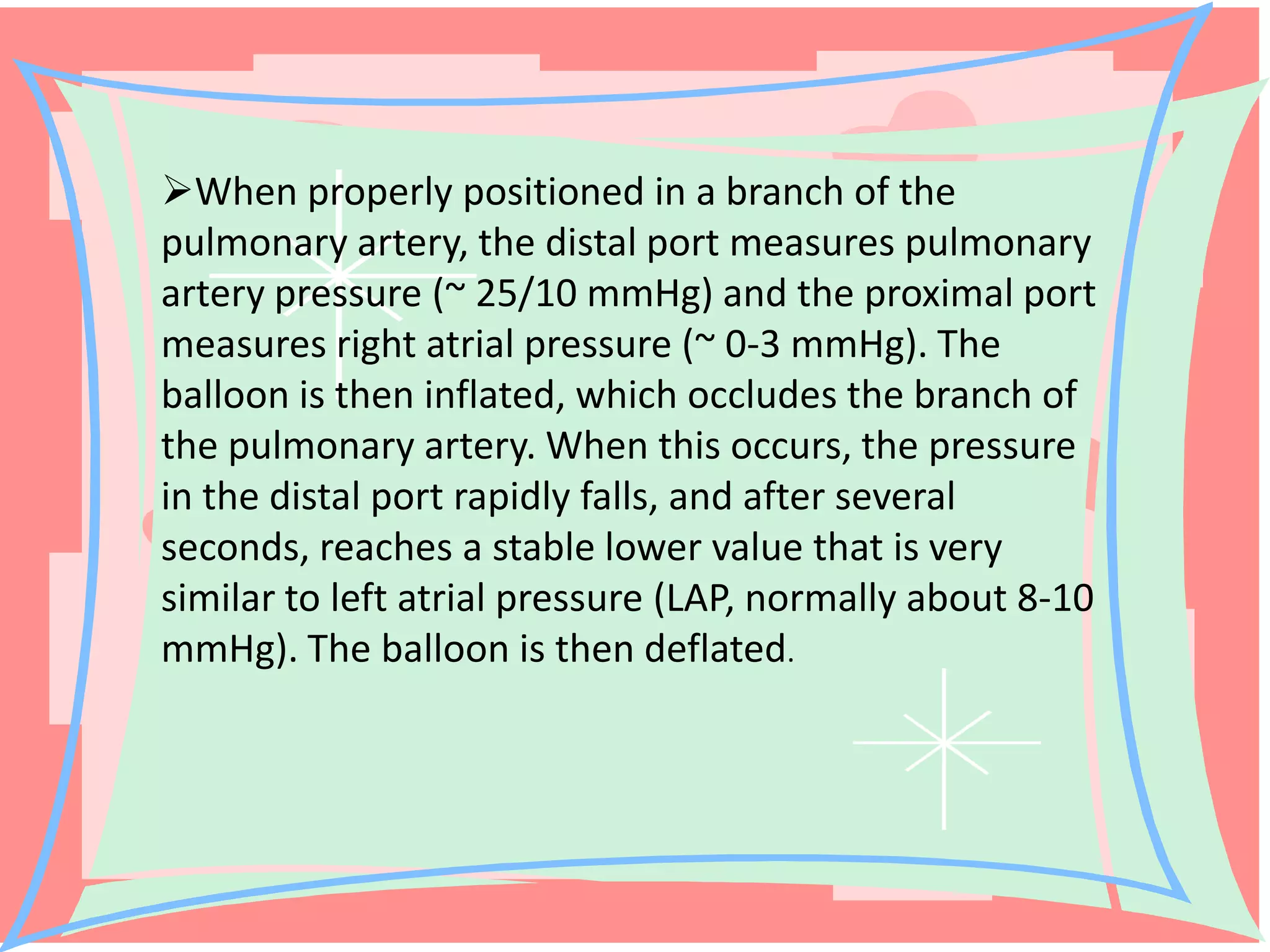 When properly positioned in a branch of the
pulmonary artery, the distal port measures pulmonary
artery pressure (~ 25/10 mmHg) and the proximal port
measures right atrial pressure (~ 0-3 mmHg). The
balloon is then inflated, which occludes the branch of
the pulmonary artery. When this occurs, the pressure
in the distal port rapidly falls, and after several
seconds, reaches a stable lower value that is very
similar to left atrial pressure (LAP, normally about 8-10
mmHg). The balloon is then deflated.

 