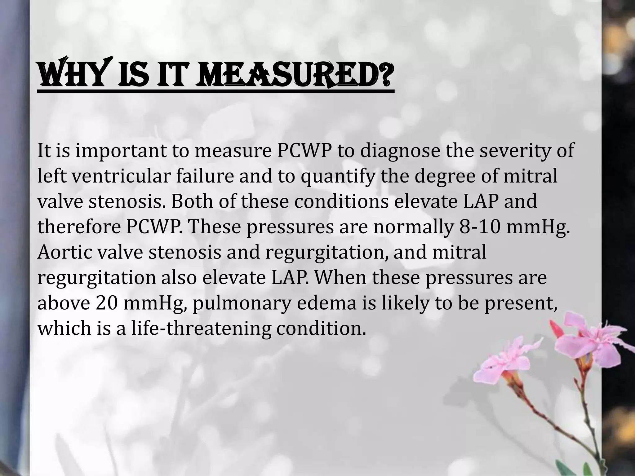 Why is it measured?
It is important to measure PCWP to diagnose the severity of
left ventricular failure and to quantify the degree of mitral
valve stenosis. Both of these conditions elevate LAP and
therefore PCWP. These pressures are normally 8-10 mmHg.
Aortic valve stenosis and regurgitation, and mitral
regurgitation also elevate LAP. When these pressures are
above 20 mmHg, pulmonary edema is likely to be present,
which is a life-threatening condition.

 