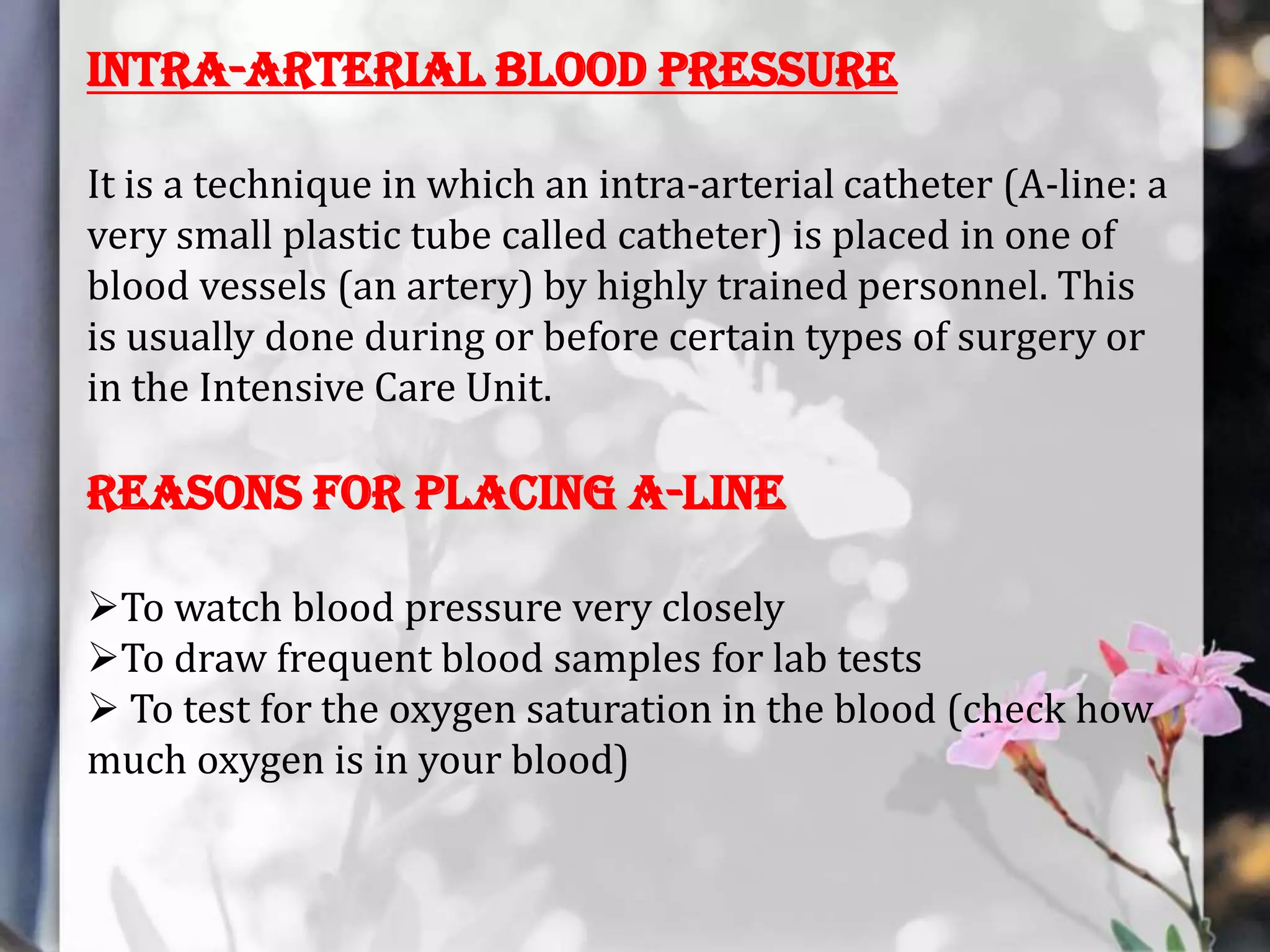 Intra-arterial blood pressure
It is a technique in which an intra-arterial catheter (A-line: a
very small plastic tube called catheter) is placed in one of
blood vessels (an artery) by highly trained personnel. This
is usually done during or before certain types of surgery or
in the Intensive Care Unit.

Reasons for Placing A-Line
To watch blood pressure very closely
To draw frequent blood samples for lab tests
 To test for the oxygen saturation in the blood (check how
much oxygen is in your blood)

 