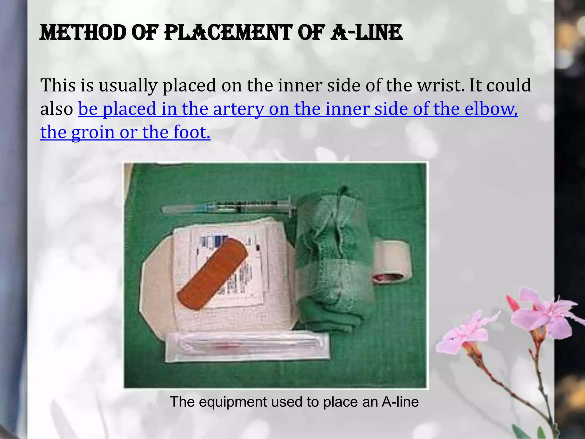 Method of Placement of A-Line
This is usually placed on the inner side of the wrist. It could
also be placed in the artery on the inner side of the elbow,
the groin or the foot.

The equipment used to place an A-line

 