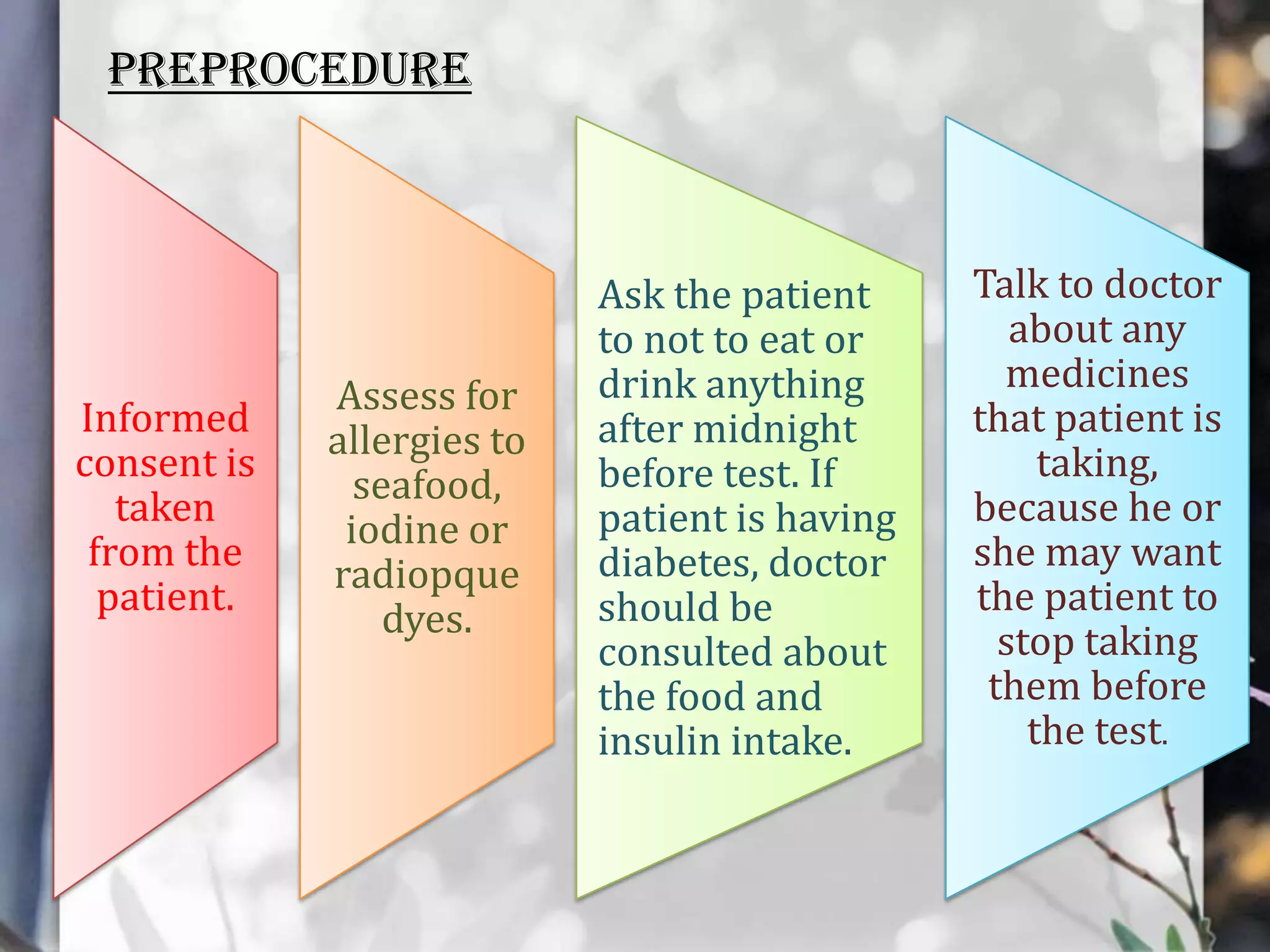 PREPROCEDURE

Informed
consent is
taken
from the
patient.

Assess for
allergies to
seafood,
iodine or
radiopque
dyes.

Ask the patient
to not to eat or
drink anything
after midnight
before test. If
patient is having
diabetes, doctor
should be
consulted about
the food and
insulin intake.

Talk to doctor
about any
medicines
that patient is
taking,
because he or
she may want
the patient to
stop taking
them before
the test.

 