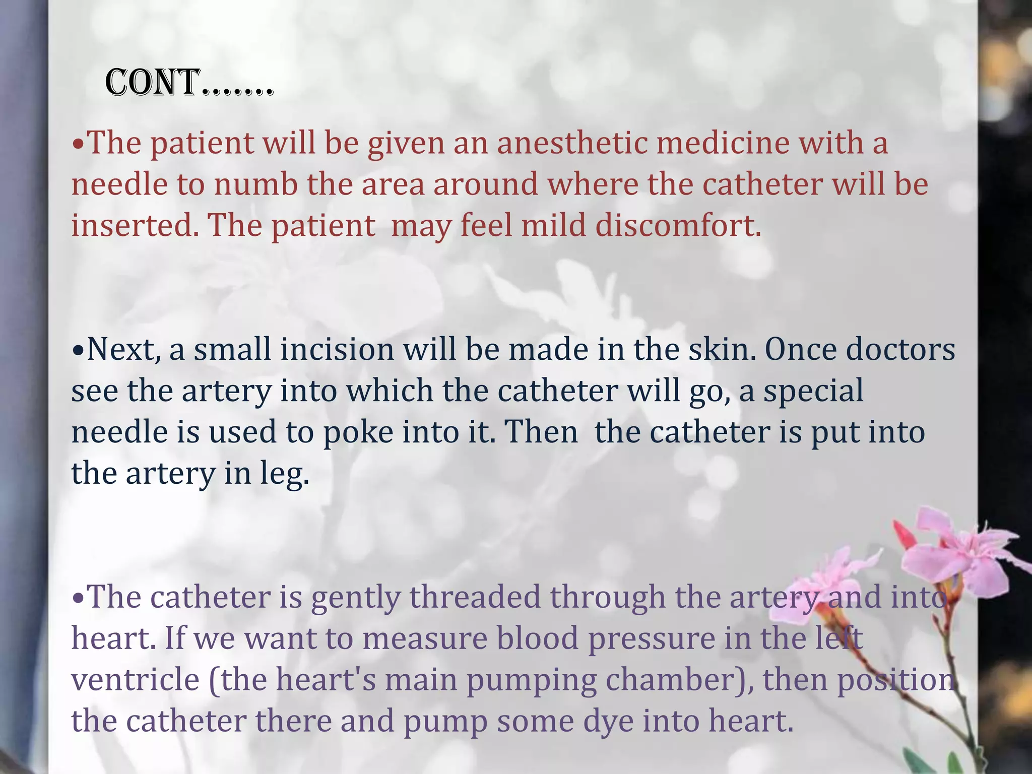 CONT…….
•The patient will be given an anesthetic medicine with a
needle to numb the area around where the catheter will be
inserted. The patient may feel mild discomfort.
•Next, a small incision will be made in the skin. Once doctors
see the artery into which the catheter will go, a special
needle is used to poke into it. Then the catheter is put into
the artery in leg.
•The catheter is gently threaded through the artery and into
heart. If we want to measure blood pressure in the left
ventricle (the heart's main pumping chamber), then position
the catheter there and pump some dye into heart.

 