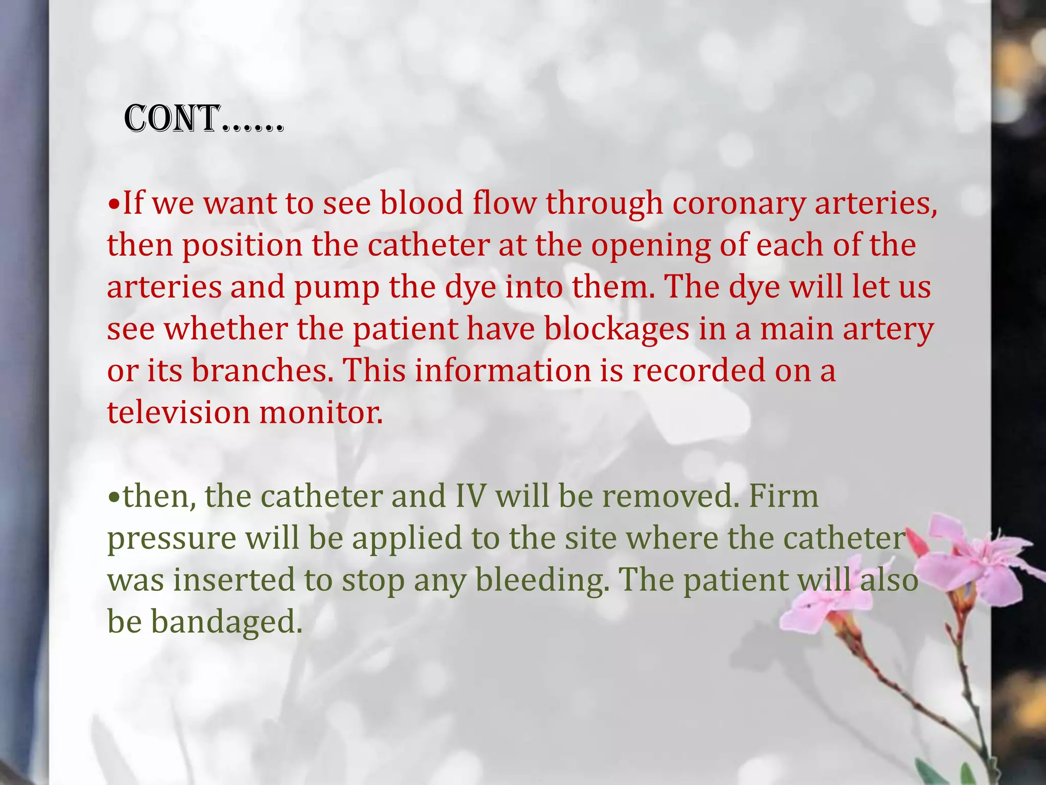 CONT……
•If we want to see blood flow through coronary arteries,
then position the catheter at the opening of each of the
arteries and pump the dye into them. The dye will let us
see whether the patient have blockages in a main artery
or its branches. This information is recorded on a
television monitor.
•then, the catheter and IV will be removed. Firm
pressure will be applied to the site where the catheter
was inserted to stop any bleeding. The patient will also
be bandaged.

 