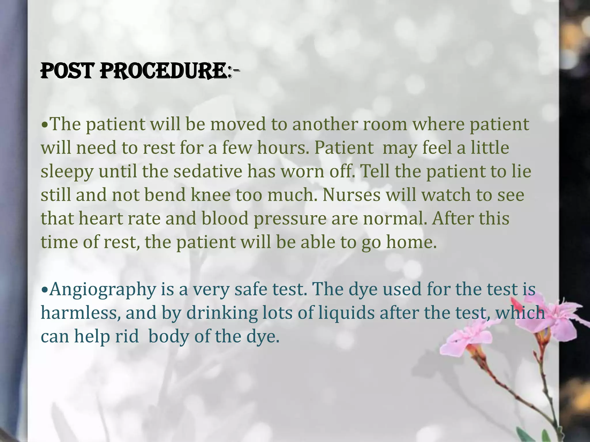 Post procedure:•The patient will be moved to another room where patient
will need to rest for a few hours. Patient may feel a little
sleepy until the sedative has worn off. Tell the patient to lie
still and not bend knee too much. Nurses will watch to see
that heart rate and blood pressure are normal. After this
time of rest, the patient will be able to go home.
•Angiography is a very safe test. The dye used for the test is
harmless, and by drinking lots of liquids after the test, which
can help rid body of the dye.

 