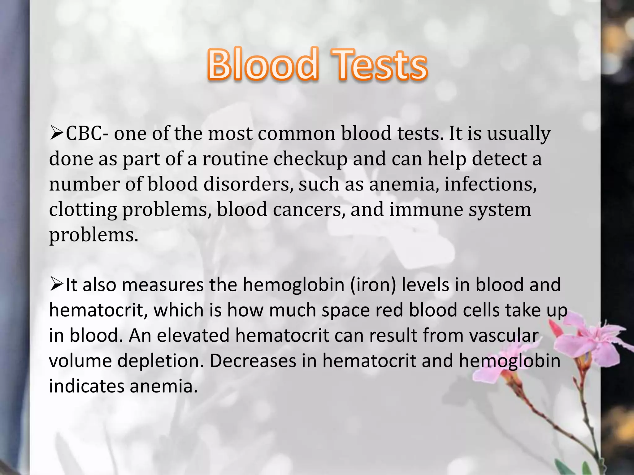 CBC- one of the most common blood tests. It is usually
done as part of a routine checkup and can help detect a
number of blood disorders, such as anemia, infections,
clotting problems, blood cancers, and immune system
problems.
It also measures the hemoglobin (iron) levels in blood and
hematocrit, which is how much space red blood cells take up
in blood. An elevated hematocrit can result from vascular
volume depletion. Decreases in hematocrit and hemoglobin
indicates anemia.

 