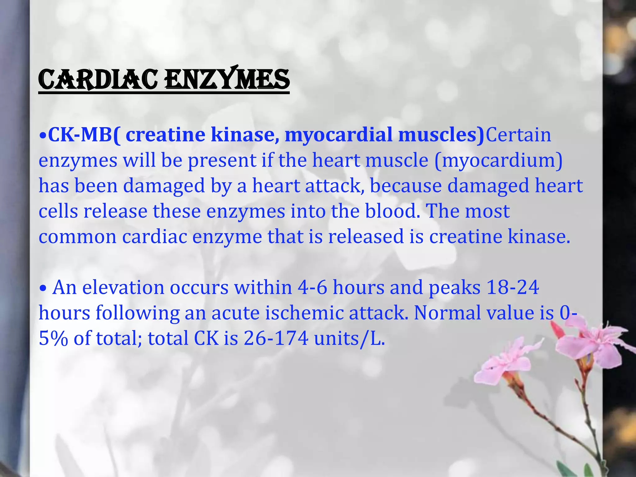 CARDIAC ENZYMES
•CK-MB( creatine kinase, myocardial muscles)Certain
enzymes will be present if the heart muscle (myocardium)
has been damaged by a heart attack, because damaged heart
cells release these enzymes into the blood. The most
common cardiac enzyme that is released is creatine kinase.

• An elevation occurs within 4-6 hours and peaks 18-24
hours following an acute ischemic attack. Normal value is 05% of total; total CK is 26-174 units/L.

 