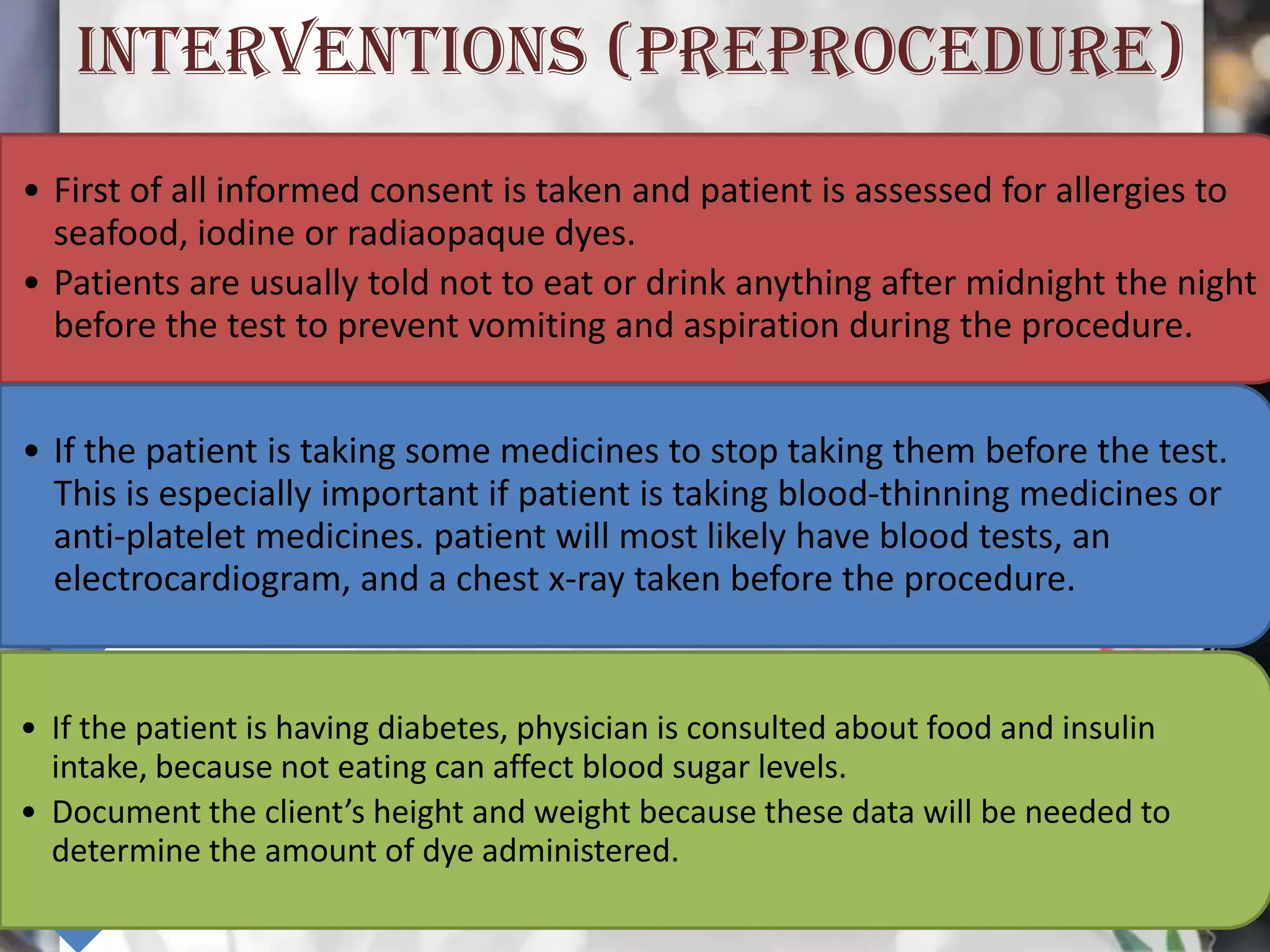 INTERVENTIONS (PREPROCEDURE)
• First of all informed consent is taken and patient is assessed for allergies to
seafood, iodine or radiaopaque dyes.
• Patients are usually told not to eat or drink anything after midnight the night
before the test to prevent vomiting and aspiration during the procedure.
• If the patient is taking some medicines to stop taking them before the test.
This is especially important if patient is taking blood-thinning medicines or
anti-platelet medicines. patient will most likely have blood tests, an
electrocardiogram, and a chest x-ray taken before the procedure.

• If the patient is having diabetes, physician is consulted about food and insulin
intake, because not eating can affect blood sugar levels.
• Document the client’s height and weight because these data will be needed to
determine the amount of dye administered.

 