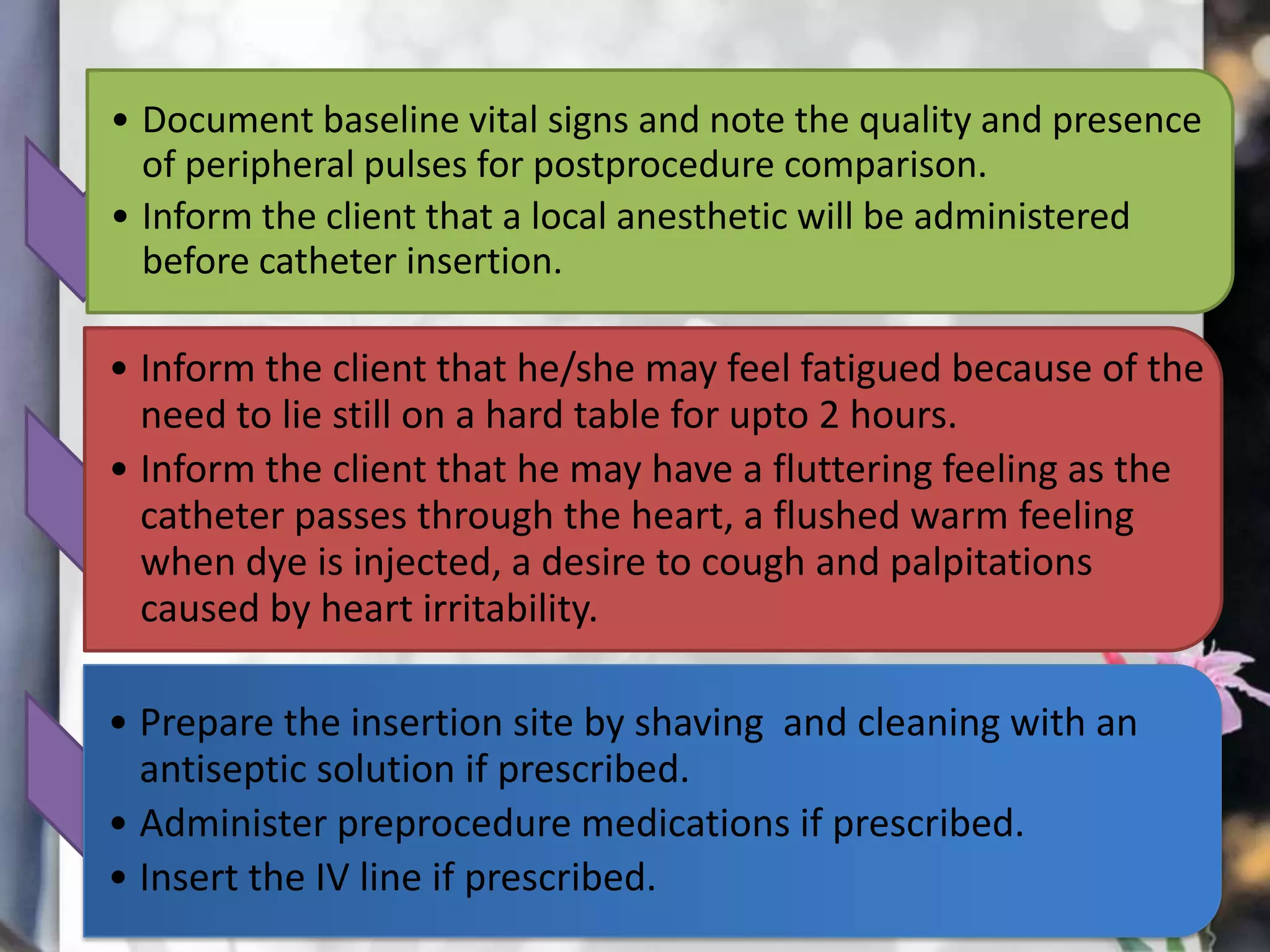 • Document baseline vital signs and note the quality and presence
of peripheral pulses for postprocedure comparison.
• Inform the client that a local anesthetic will be administered
before catheter insertion.

• Inform the client that he/she may feel fatigued because of the
need to lie still on a hard table for upto 2 hours.
• Inform the client that he may have a fluttering feeling as the
catheter passes through the heart, a flushed warm feeling
when dye is injected, a desire to cough and palpitations
caused by heart irritability.
• Prepare the insertion site by shaving and cleaning with an
antiseptic solution if prescribed.
• Administer preprocedure medications if prescribed.
• Insert the IV line if prescribed.

 