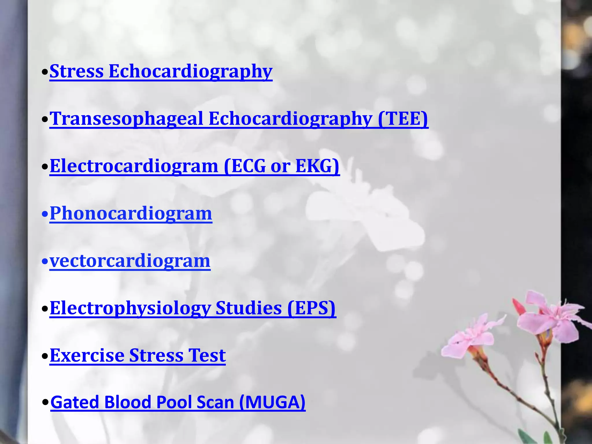 •Stress Echocardiography

•Transesophageal Echocardiography (TEE)
•Electrocardiogram (ECG or EKG)

•Phonocardiogram
•vectorcardiogram

•Electrophysiology Studies (EPS)
•Exercise Stress Test
•Gated Blood Pool Scan (MUGA)

 