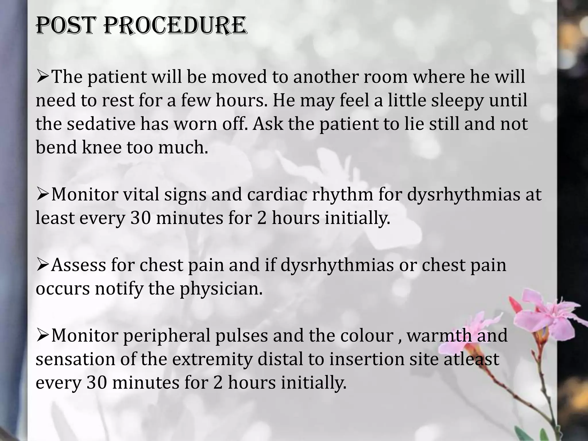 POST PROCEDURE
The patient will be moved to another room where he will
need to rest for a few hours. He may feel a little sleepy until
the sedative has worn off. Ask the patient to lie still and not
bend knee too much.
Monitor vital signs and cardiac rhythm for dysrhythmias at
least every 30 minutes for 2 hours initially.
Assess for chest pain and if dysrhythmias or chest pain
occurs notify the physician.
Monitor peripheral pulses and the colour , warmth and
sensation of the extremity distal to insertion site atleast
every 30 minutes for 2 hours initially.

 