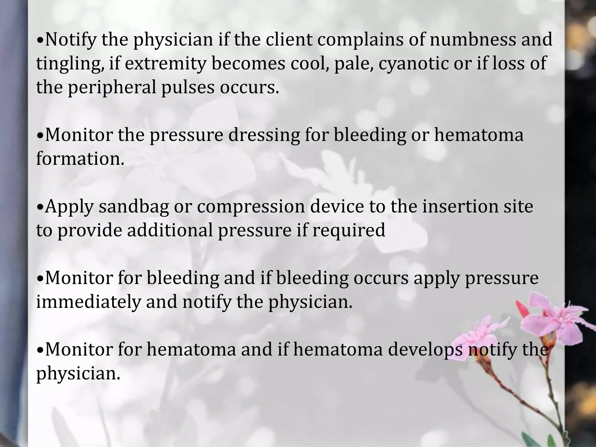 •Notify the physician if the client complains of numbness and
tingling, if extremity becomes cool, pale, cyanotic or if loss of
the peripheral pulses occurs.
•Monitor the pressure dressing for bleeding or hematoma
formation.
•Apply sandbag or compression device to the insertion site
to provide additional pressure if required

•Monitor for bleeding and if bleeding occurs apply pressure
immediately and notify the physician.
•Monitor for hematoma and if hematoma develops notify the
physician.

 