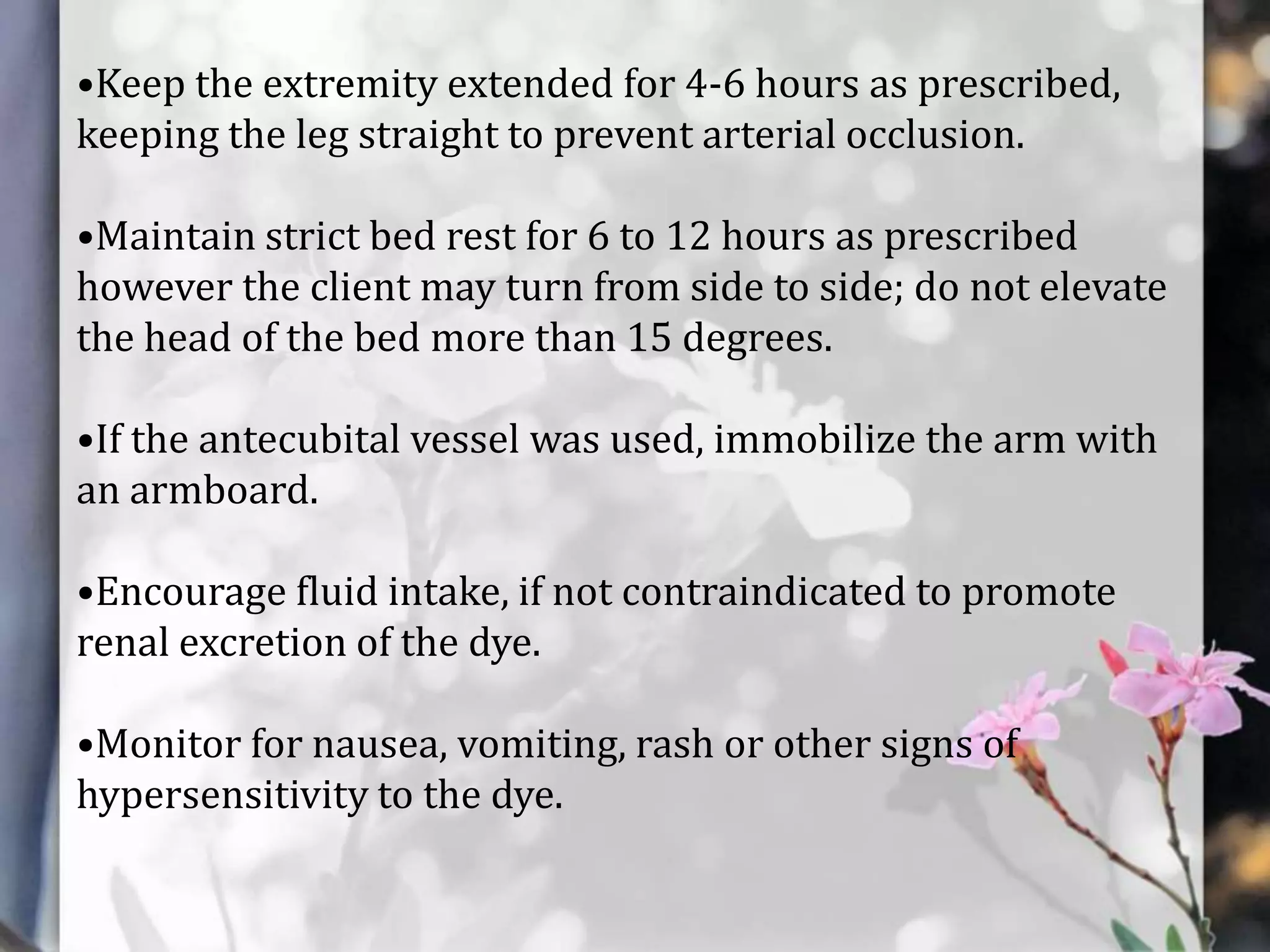 •Keep the extremity extended for 4-6 hours as prescribed,
keeping the leg straight to prevent arterial occlusion.

•Maintain strict bed rest for 6 to 12 hours as prescribed
however the client may turn from side to side; do not elevate
the head of the bed more than 15 degrees.
•If the antecubital vessel was used, immobilize the arm with
an armboard.
•Encourage fluid intake, if not contraindicated to promote
renal excretion of the dye.
•Monitor for nausea, vomiting, rash or other signs of
hypersensitivity to the dye.

 