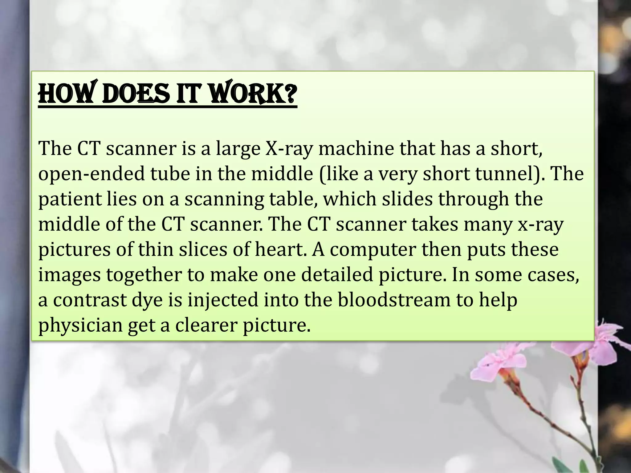 How does it work?
The CT scanner is a large X-ray machine that has a short,
open-ended tube in the middle (like a very short tunnel). The
patient lies on a scanning table, which slides through the
middle of the CT scanner. The CT scanner takes many x-ray
pictures of thin slices of heart. A computer then puts these
images together to make one detailed picture. In some cases,
a contrast dye is injected into the bloodstream to help
physician get a clearer picture.

 