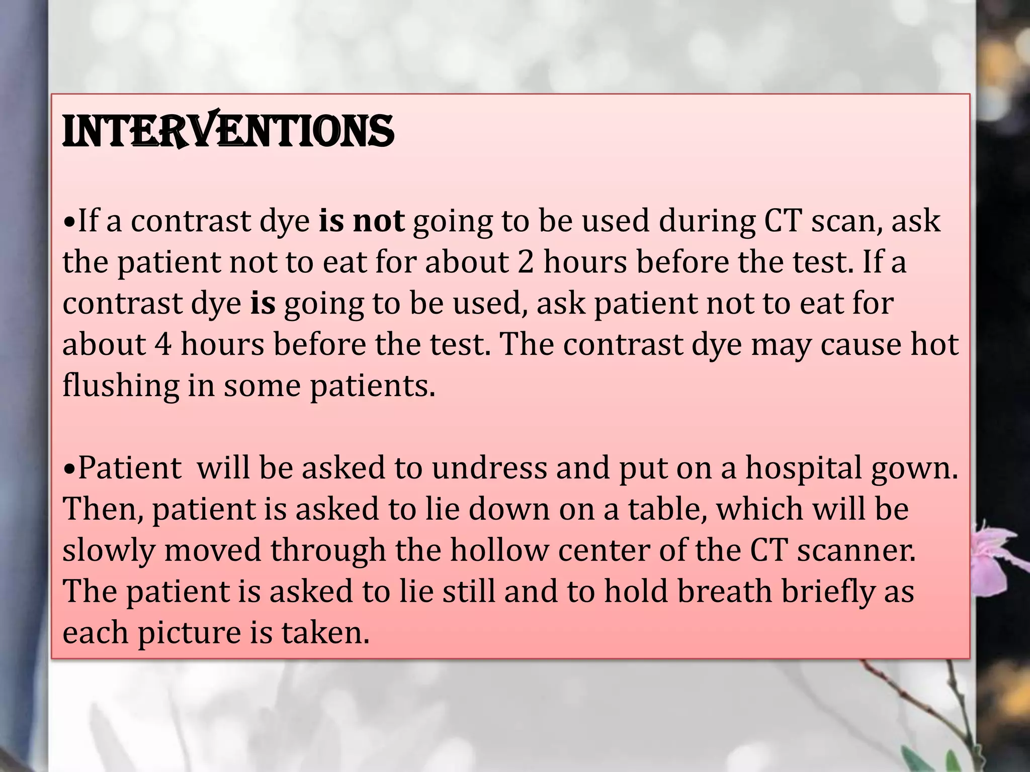 Interventions
•If a contrast dye is not going to be used during CT scan, ask
the patient not to eat for about 2 hours before the test. If a
contrast dye is going to be used, ask patient not to eat for
about 4 hours before the test. The contrast dye may cause hot
flushing in some patients.
•Patient will be asked to undress and put on a hospital gown.
Then, patient is asked to lie down on a table, which will be
slowly moved through the hollow center of the CT scanner.
The patient is asked to lie still and to hold breath briefly as
each picture is taken.

 