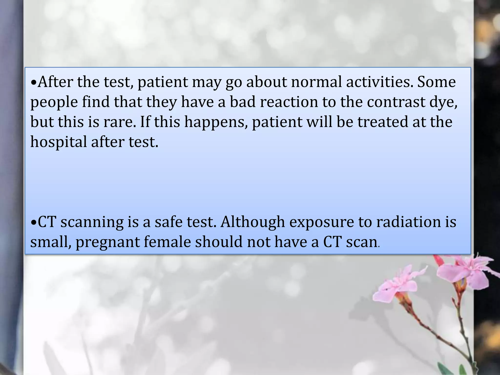 •After the test, patient may go about normal activities. Some
people find that they have a bad reaction to the contrast dye,
but this is rare. If this happens, patient will be treated at the
hospital after test.

•CT scanning is a safe test. Although exposure to radiation is
small, pregnant female should not have a CT scan.

 
