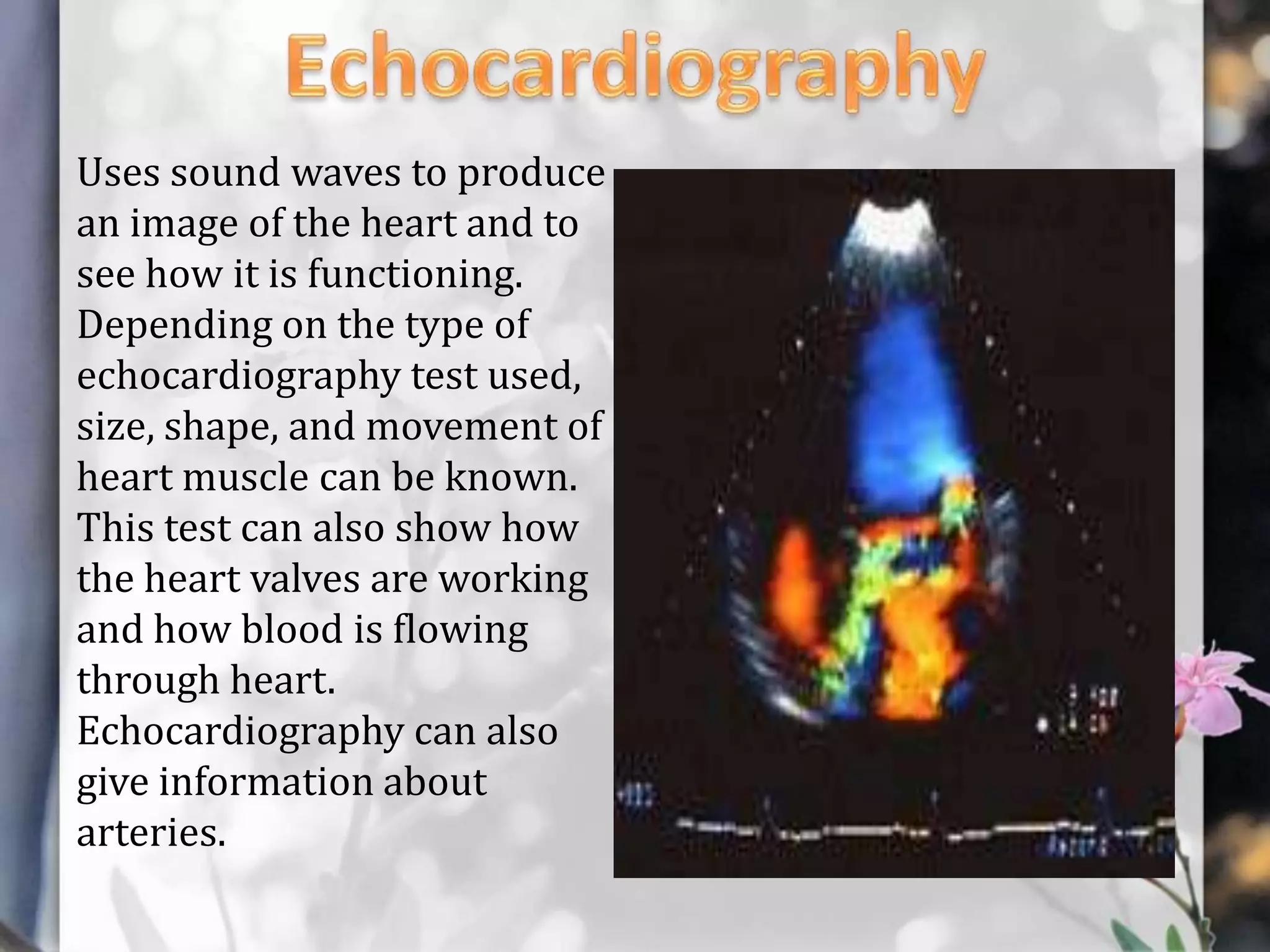 Uses sound waves to produce
an image of the heart and to
see how it is functioning.
Depending on the type of
echocardiography test used,
size, shape, and movement of
heart muscle can be known.
This test can also show how
the heart valves are working
and how blood is flowing
through heart.
Echocardiography can also
give information about
arteries.

 