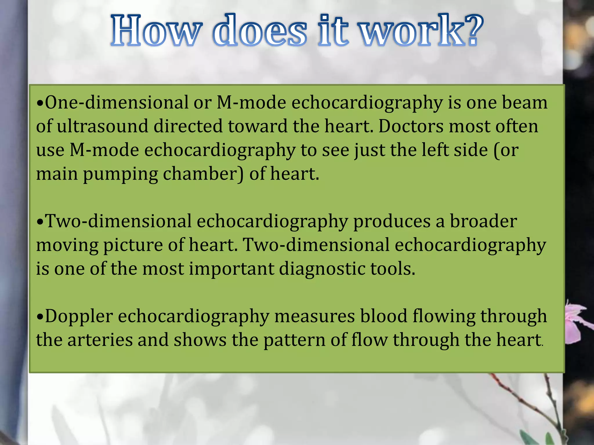 •One-dimensional or M-mode echocardiography is one beam
of ultrasound directed toward the heart. Doctors most often
use M-mode echocardiography to see just the left side (or
main pumping chamber) of heart.
•Two-dimensional echocardiography produces a broader
moving picture of heart. Two-dimensional echocardiography
is one of the most important diagnostic tools.
•Doppler echocardiography measures blood flowing through
the arteries and shows the pattern of flow through the heart.

 