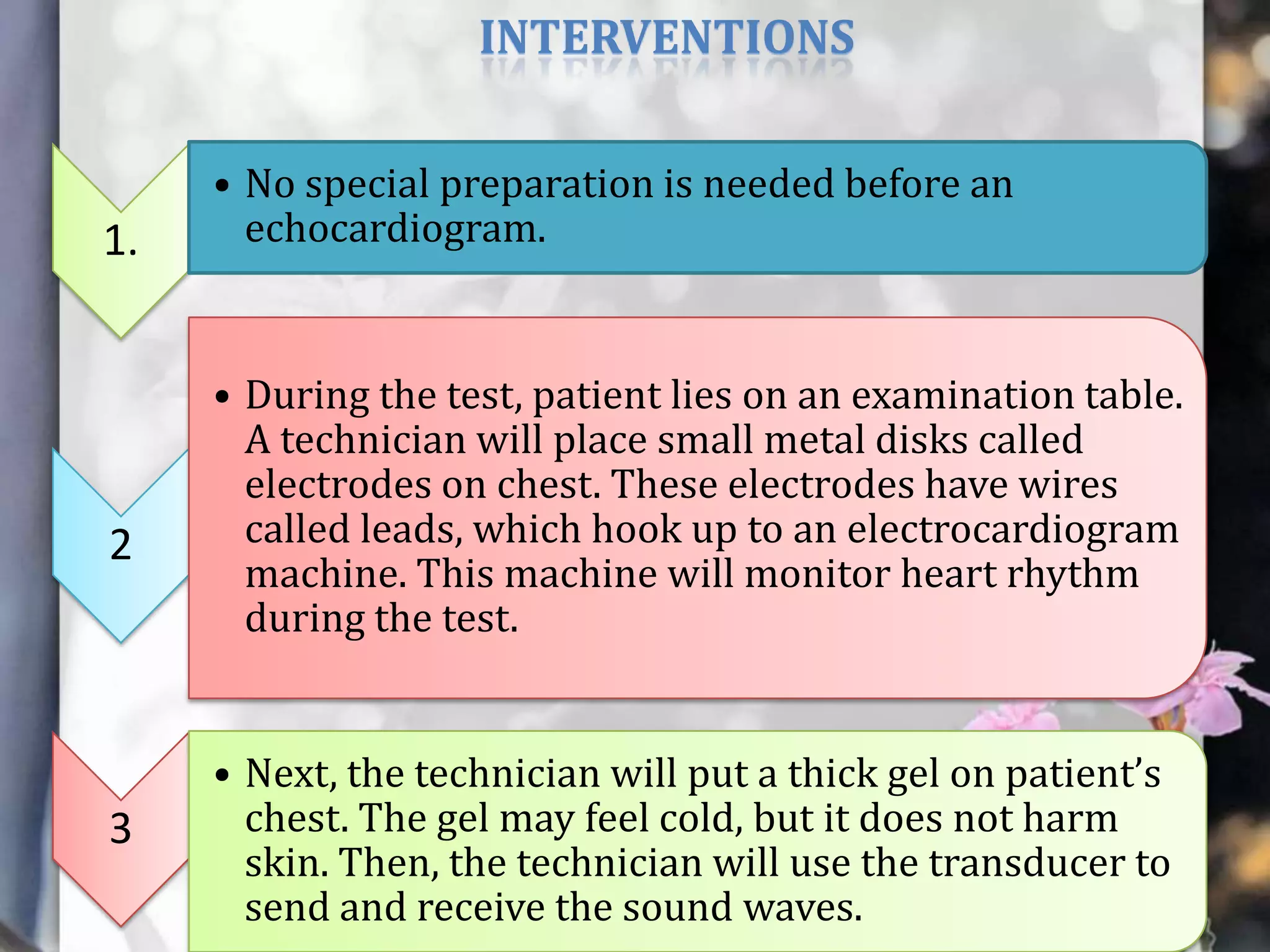 INTERVENTIONS

1.

2

3

• No special preparation is needed before an
echocardiogram.

• During the test, patient lies on an examination table.
A technician will place small metal disks called
electrodes on chest. These electrodes have wires
called leads, which hook up to an electrocardiogram
machine. This machine will monitor heart rhythm
during the test.
• Next, the technician will put a thick gel on patient’s
chest. The gel may feel cold, but it does not harm
skin. Then, the technician will use the transducer to
send and receive the sound waves.

 