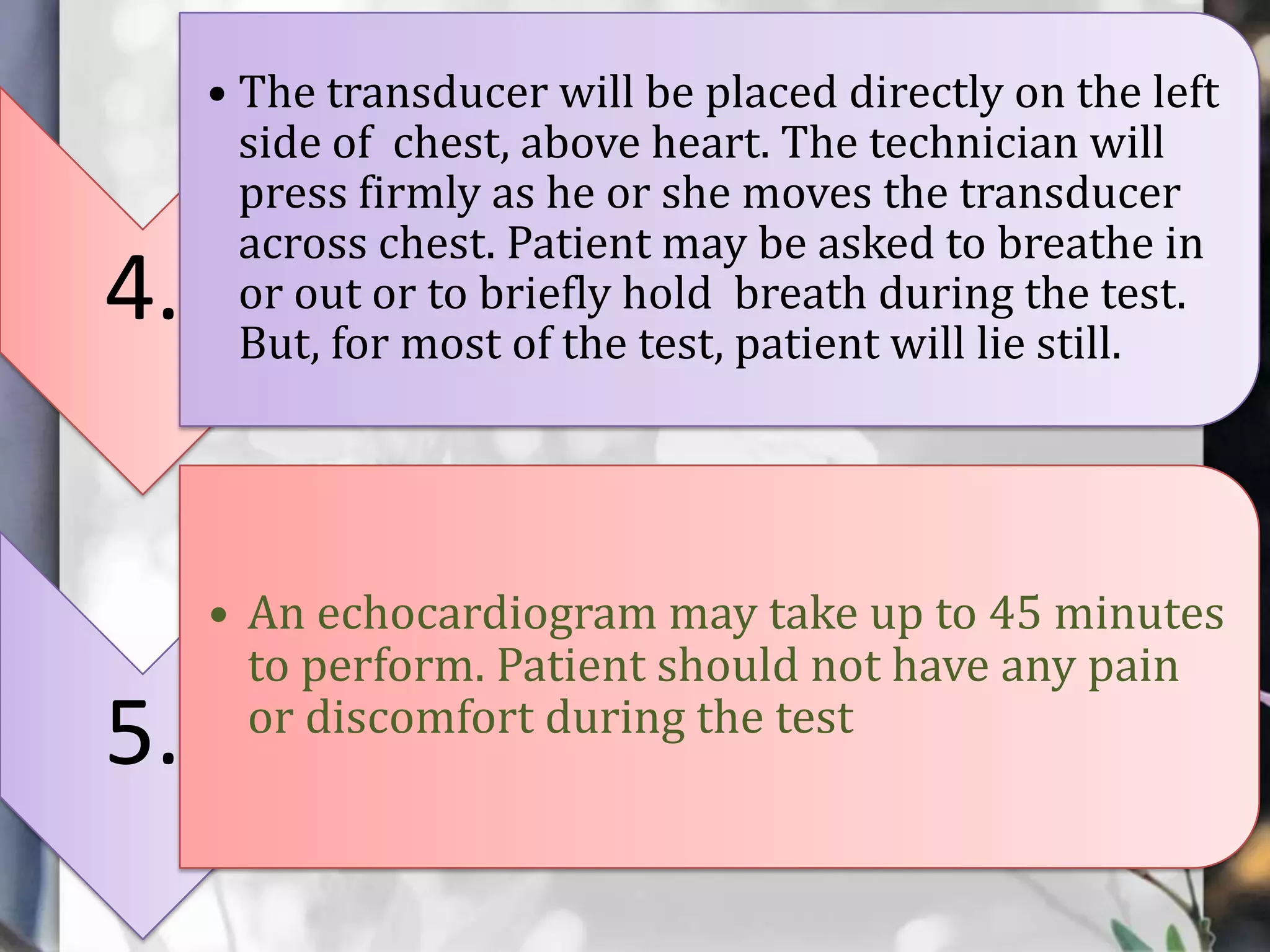 4.

5.

• The transducer will be placed directly on the left
side of chest, above heart. The technician will
press firmly as he or she moves the transducer
across chest. Patient may be asked to breathe in
or out or to briefly hold breath during the test.
But, for most of the test, patient will lie still.

• An echocardiogram may take up to 45 minutes
to perform. Patient should not have any pain
or discomfort during the test

 