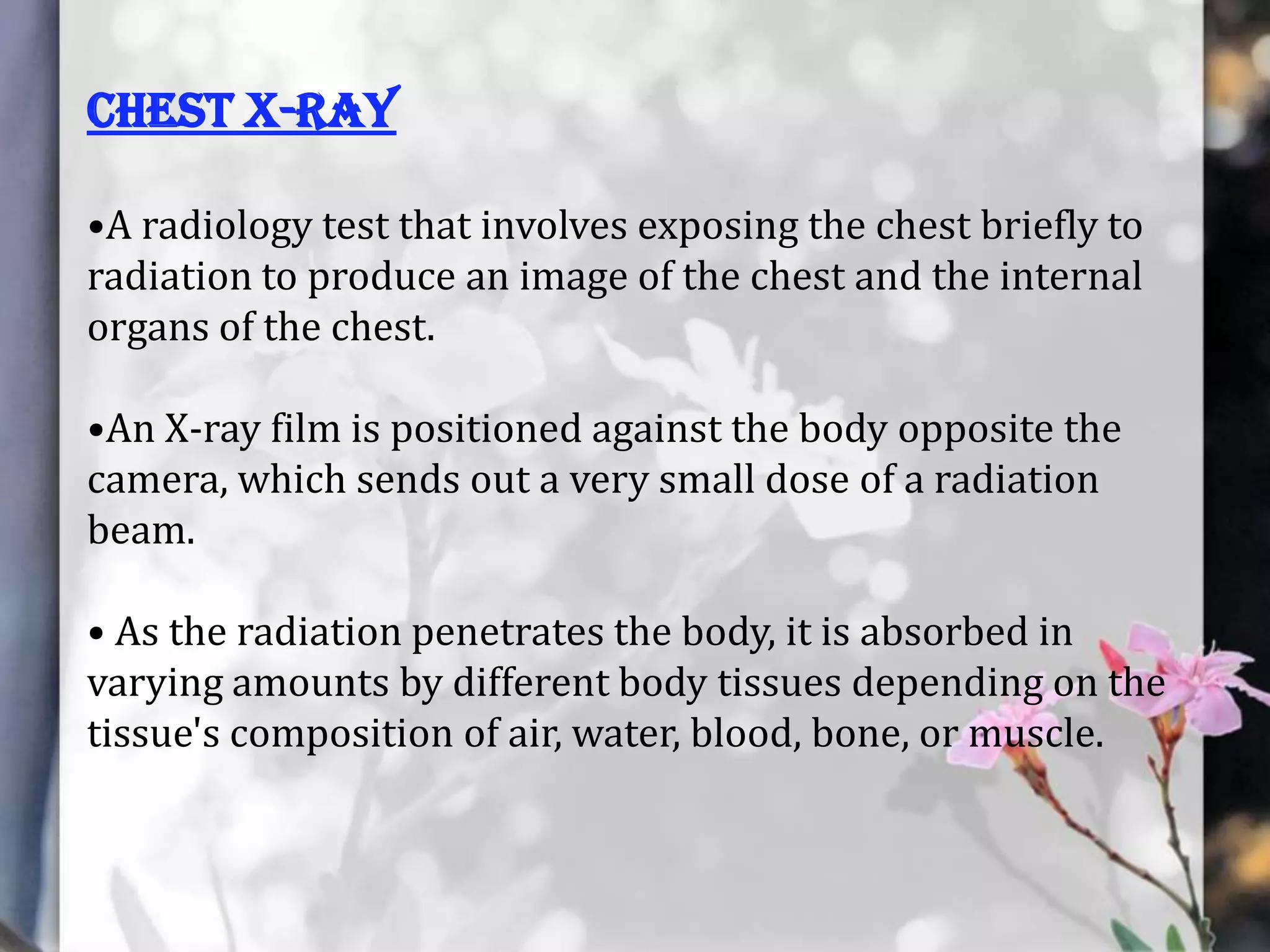 Chest X-RAY
•A radiology test that involves exposing the chest briefly to
radiation to produce an image of the chest and the internal
organs of the chest.
•An X-ray film is positioned against the body opposite the
camera, which sends out a very small dose of a radiation
beam.
• As the radiation penetrates the body, it is absorbed in
varying amounts by different body tissues depending on the
tissue's composition of air, water, blood, bone, or muscle.

 