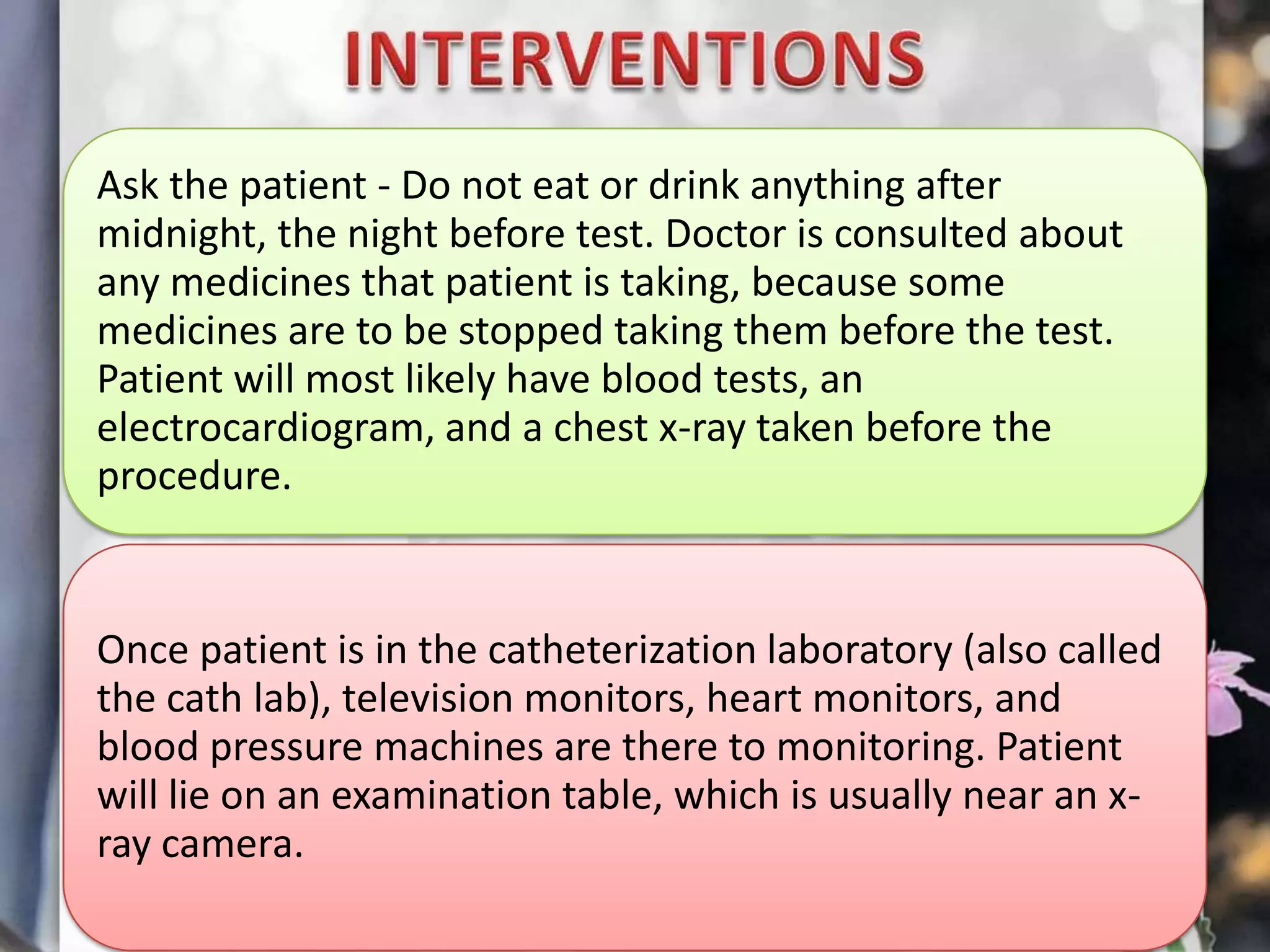 Ask the patient - Do not eat or drink anything after
midnight, the night before test. Doctor is consulted about
any medicines that patient is taking, because some
medicines are to be stopped taking them before the test.
Patient will most likely have blood tests, an
electrocardiogram, and a chest x-ray taken before the
procedure.

Once patient is in the catheterization laboratory (also called
the cath lab), television monitors, heart monitors, and
blood pressure machines are there to monitoring. Patient
will lie on an examination table, which is usually near an xray camera.

 