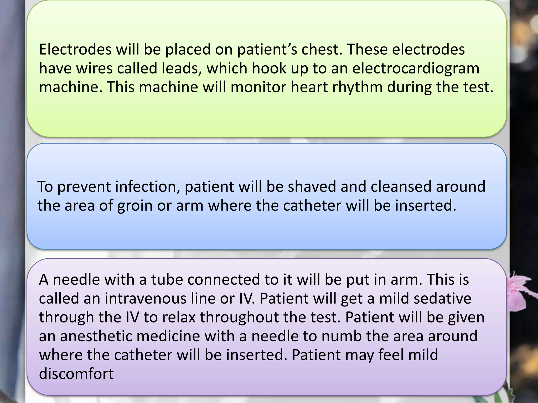 Electrodes will be placed on patient’s chest. These electrodes
have wires called leads, which hook up to an electrocardiogram
machine. This machine will monitor heart rhythm during the test.

To prevent infection, patient will be shaved and cleansed around
the area of groin or arm where the catheter will be inserted.

A needle with a tube connected to it will be put in arm. This is
called an intravenous line or IV. Patient will get a mild sedative
through the IV to relax throughout the test. Patient will be given
an anesthetic medicine with a needle to numb the area around
where the catheter will be inserted. Patient may feel mild
discomfort

 