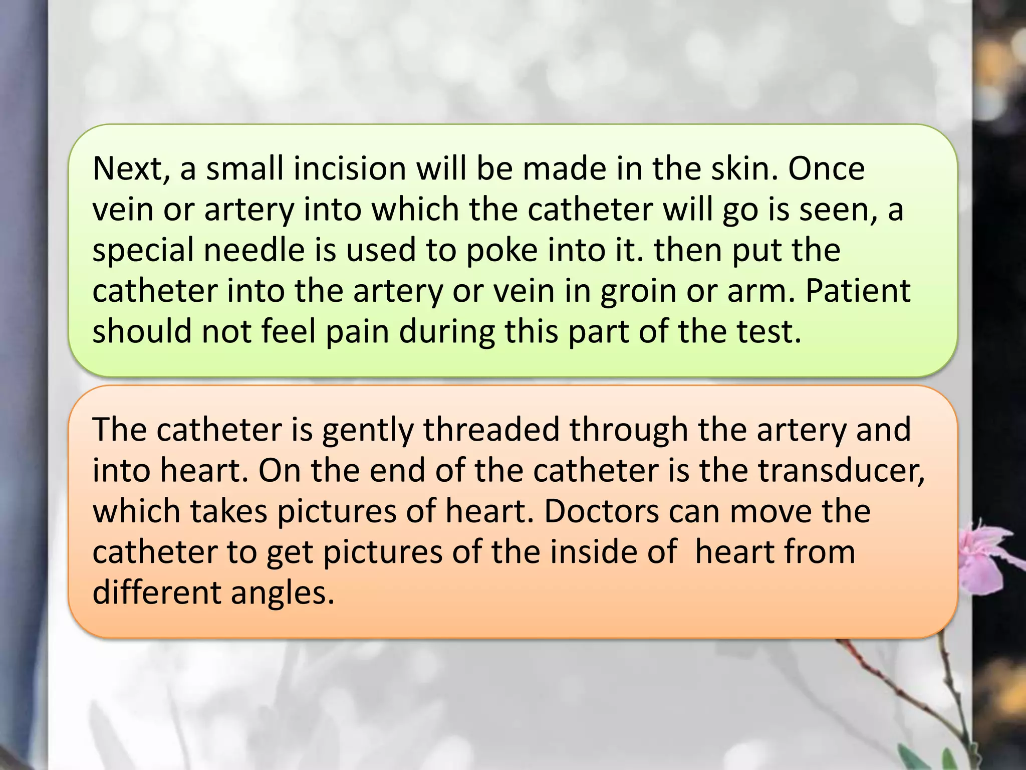 Next, a small incision will be made in the skin. Once
vein or artery into which the catheter will go is seen, a
special needle is used to poke into it. then put the
catheter into the artery or vein in groin or arm. Patient
should not feel pain during this part of the test.
The catheter is gently threaded through the artery and
into heart. On the end of the catheter is the transducer,
which takes pictures of heart. Doctors can move the
catheter to get pictures of the inside of heart from
different angles.

 