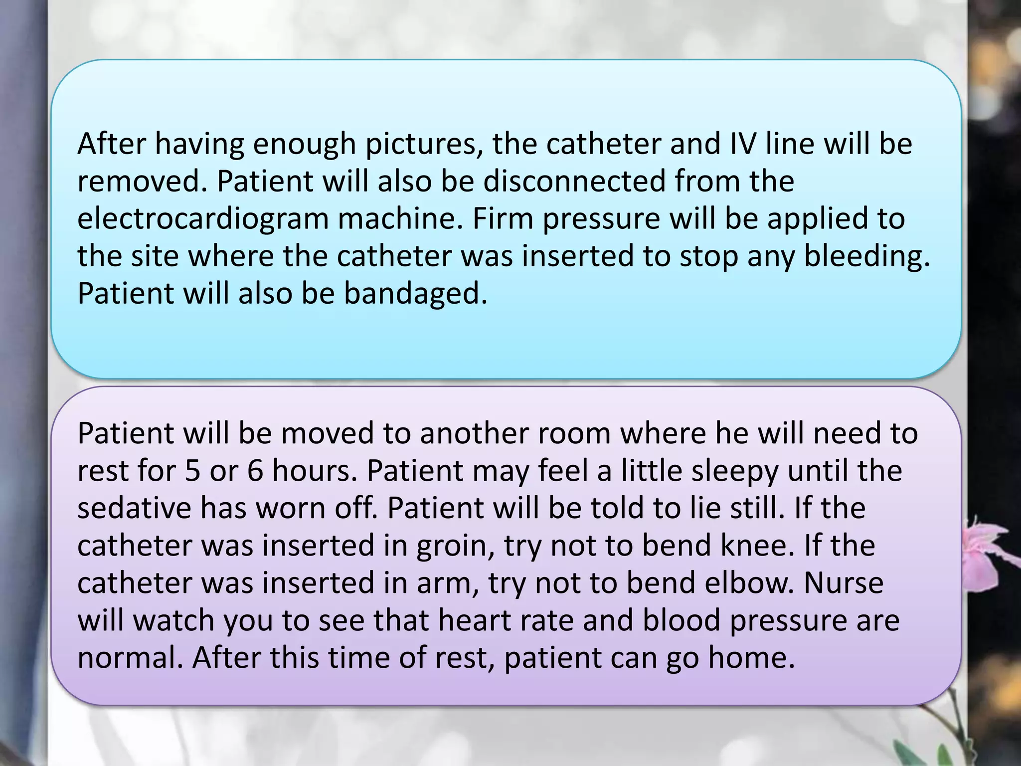 After having enough pictures, the catheter and IV line will be
removed. Patient will also be disconnected from the
electrocardiogram machine. Firm pressure will be applied to
the site where the catheter was inserted to stop any bleeding.
Patient will also be bandaged.

Patient will be moved to another room where he will need to
rest for 5 or 6 hours. Patient may feel a little sleepy until the
sedative has worn off. Patient will be told to lie still. If the
catheter was inserted in groin, try not to bend knee. If the
catheter was inserted in arm, try not to bend elbow. Nurse
will watch you to see that heart rate and blood pressure are
normal. After this time of rest, patient can go home.

 