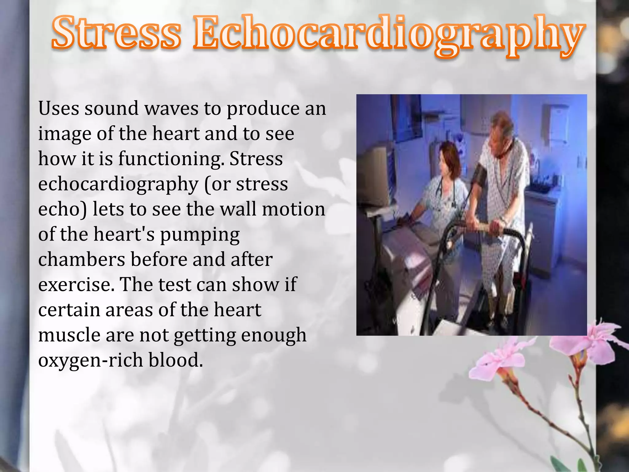 Uses sound waves to produce an
image of the heart and to see
how it is functioning. Stress
echocardiography (or stress
echo) lets to see the wall motion
of the heart's pumping
chambers before and after
exercise. The test can show if
certain areas of the heart
muscle are not getting enough
oxygen-rich blood.

 