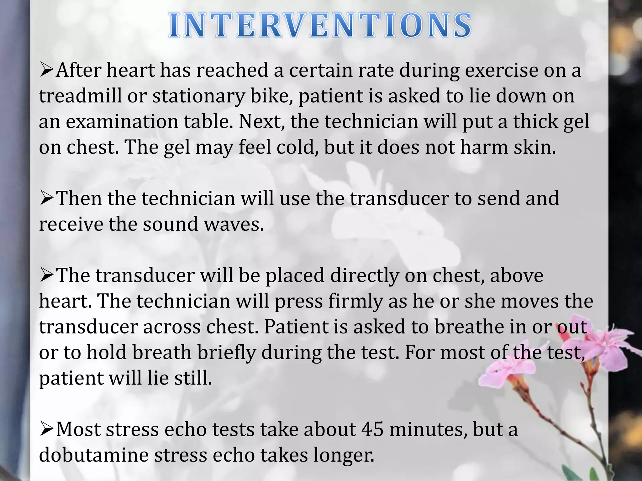 After heart has reached a certain rate during exercise on a
treadmill or stationary bike, patient is asked to lie down on
an examination table. Next, the technician will put a thick gel
on chest. The gel may feel cold, but it does not harm skin.

Then the technician will use the transducer to send and
receive the sound waves.
The transducer will be placed directly on chest, above
heart. The technician will press firmly as he or she moves the
transducer across chest. Patient is asked to breathe in or out
or to hold breath briefly during the test. For most of the test,
patient will lie still.
Most stress echo tests take about 45 minutes, but a
dobutamine stress echo takes longer.

 