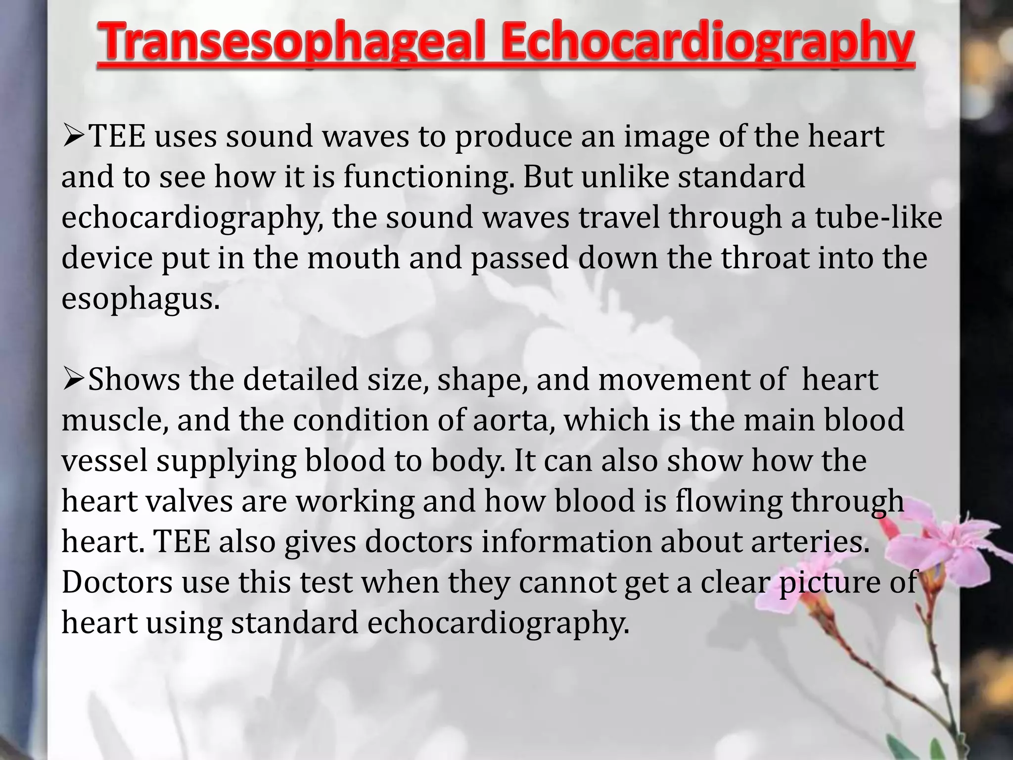 TEE uses sound waves to produce an image of the heart
and to see how it is functioning. But unlike standard
echocardiography, the sound waves travel through a tube-like
device put in the mouth and passed down the throat into the
esophagus.
Shows the detailed size, shape, and movement of heart
muscle, and the condition of aorta, which is the main blood
vessel supplying blood to body. It can also show how the
heart valves are working and how blood is flowing through
heart. TEE also gives doctors information about arteries.
Doctors use this test when they cannot get a clear picture of
heart using standard echocardiography.

 