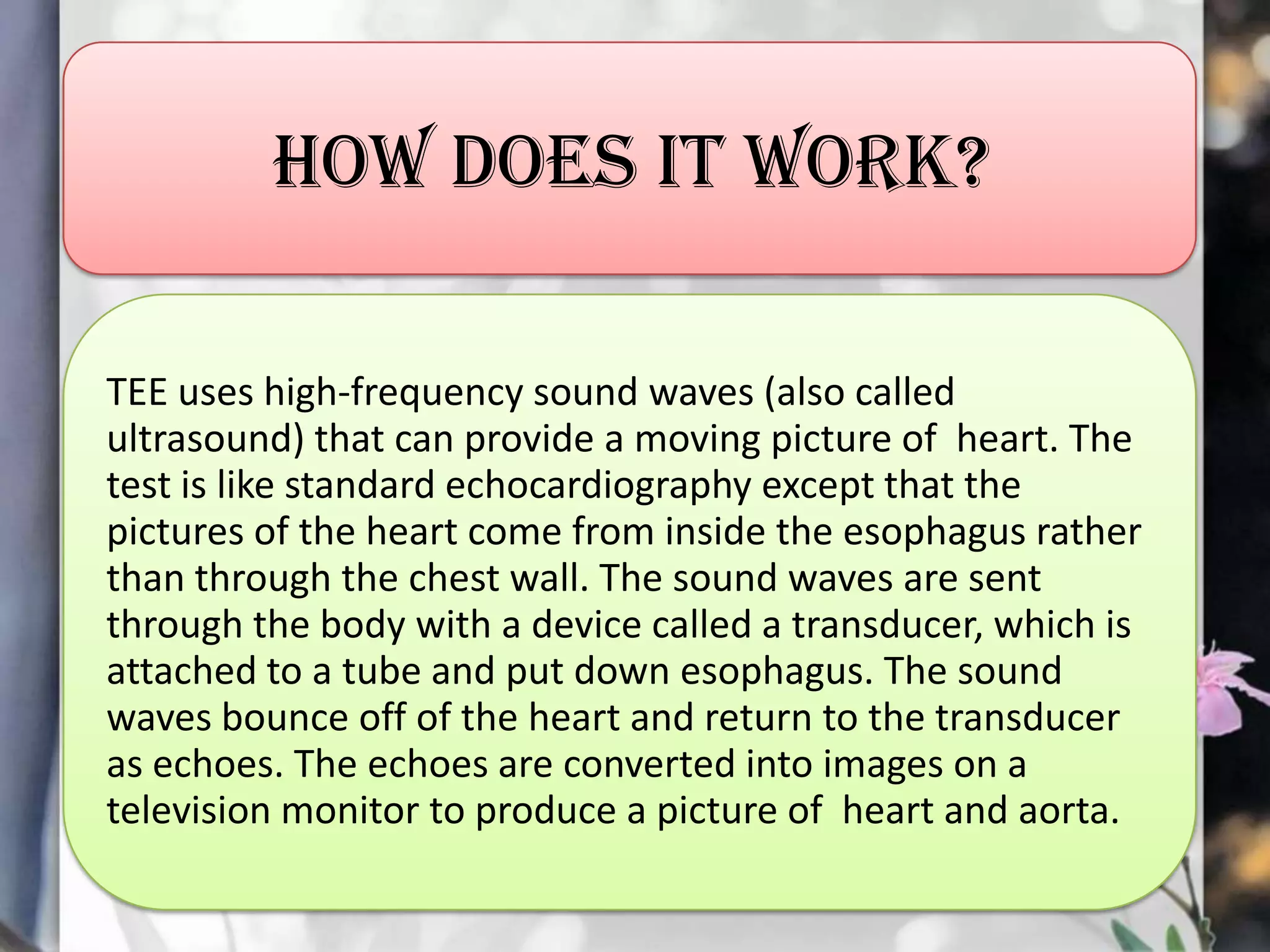 How does it work?
TEE uses high-frequency sound waves (also called
ultrasound) that can provide a moving picture of heart. The
test is like standard echocardiography except that the
pictures of the heart come from inside the esophagus rather
than through the chest wall. The sound waves are sent
through the body with a device called a transducer, which is
attached to a tube and put down esophagus. The sound
waves bounce off of the heart and return to the transducer
as echoes. The echoes are converted into images on a
television monitor to produce a picture of heart and aorta.

 