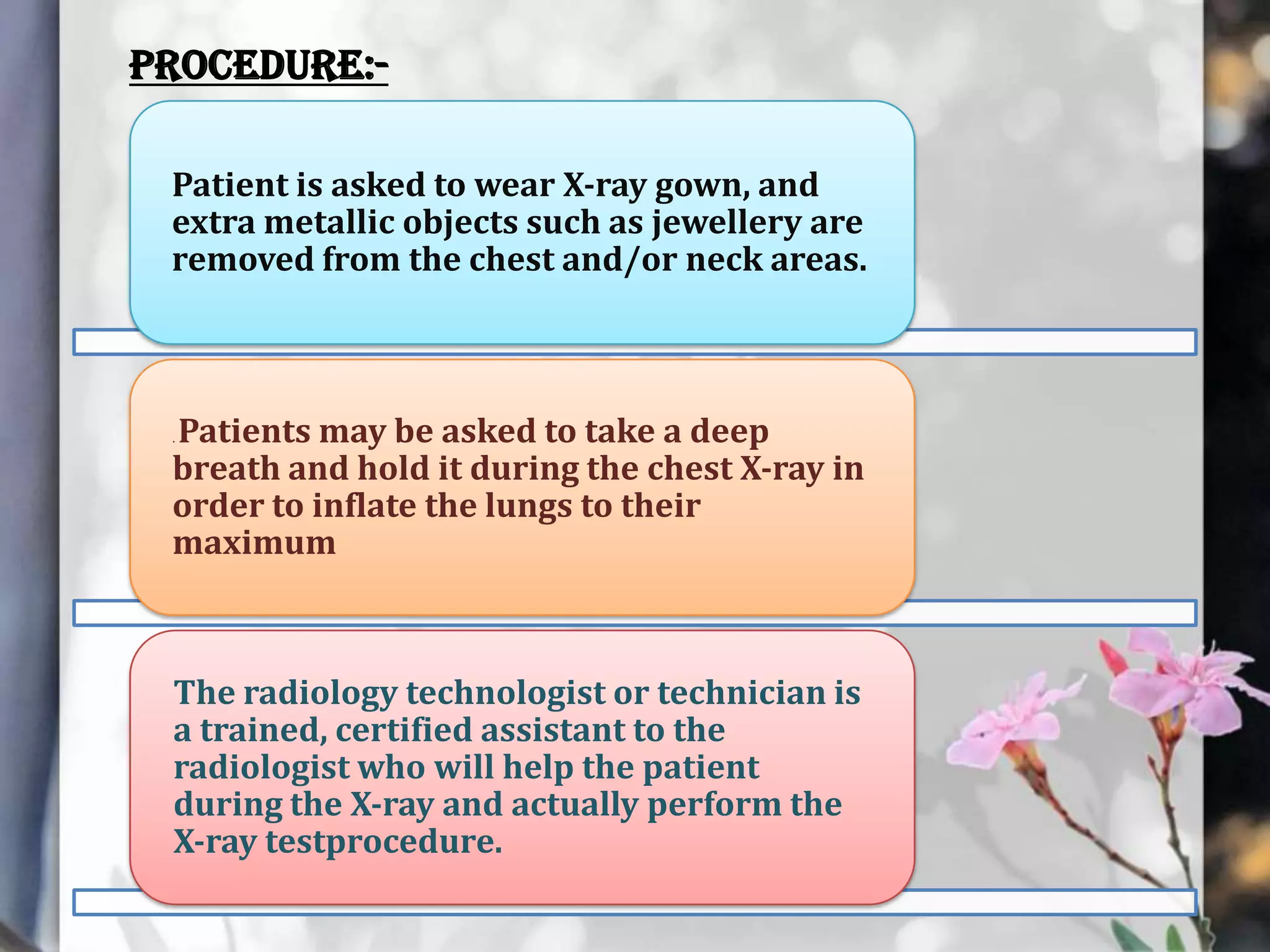Procedure:Patient is asked to wear X-ray gown, and
extra metallic objects such as jewellery are
removed from the chest and/or neck areas.

Patients may be asked to take a deep
breath and hold it during the chest X-ray in
order to inflate the lungs to their
maximum
.

The radiology technologist or technician is
a trained, certified assistant to the
radiologist who will help the patient
during the X-ray and actually perform the
X-ray testprocedure.

 