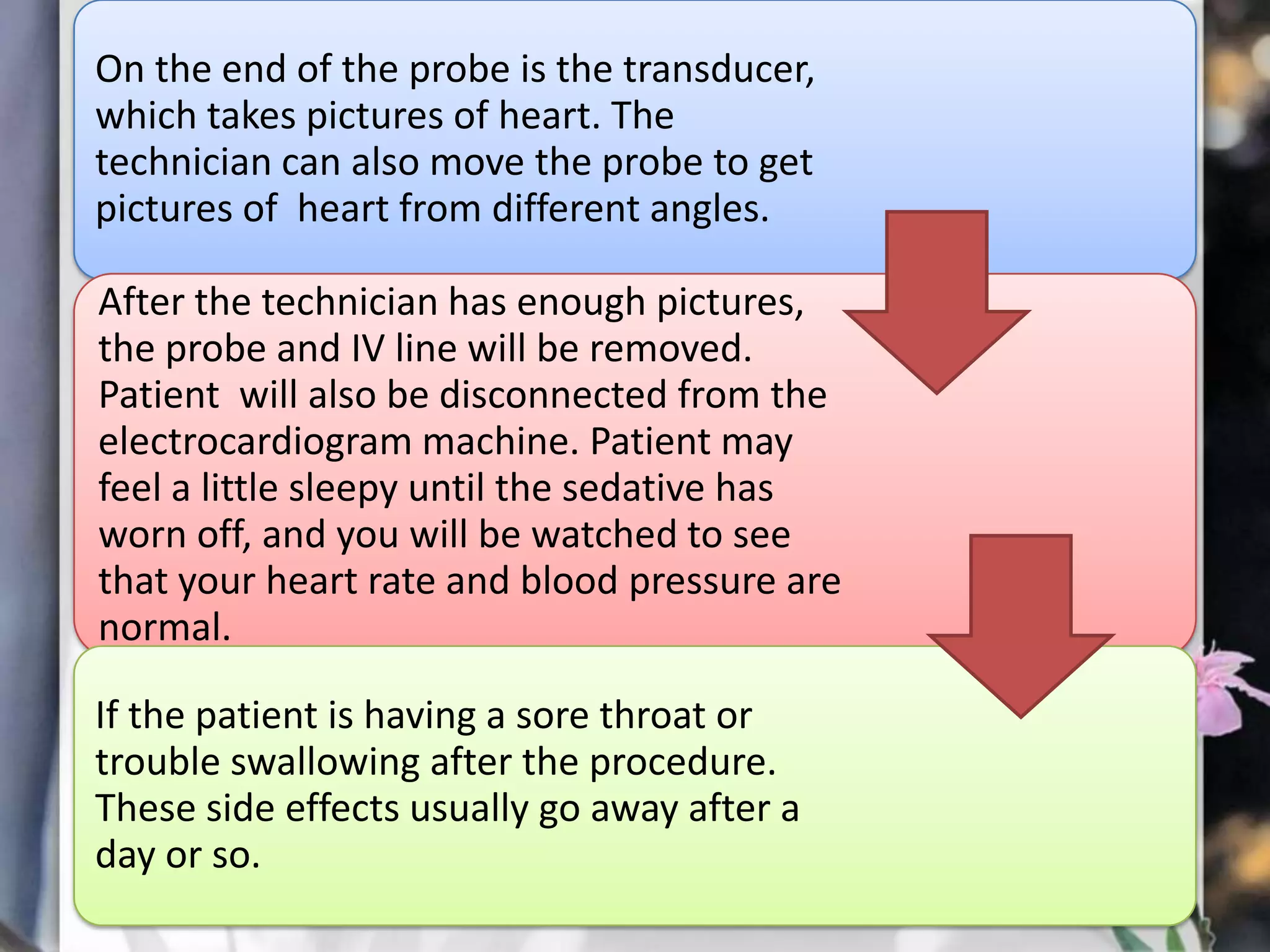 On the end of the probe is the transducer,
which takes pictures of heart. The
technician can also move the probe to get
pictures of heart from different angles.
After the technician has enough pictures,
the probe and IV line will be removed.
Patient will also be disconnected from the
electrocardiogram machine. Patient may
feel a little sleepy until the sedative has
worn off, and you will be watched to see
that your heart rate and blood pressure are
normal.
If the patient is having a sore throat or
trouble swallowing after the procedure.
These side effects usually go away after a
day or so.

 