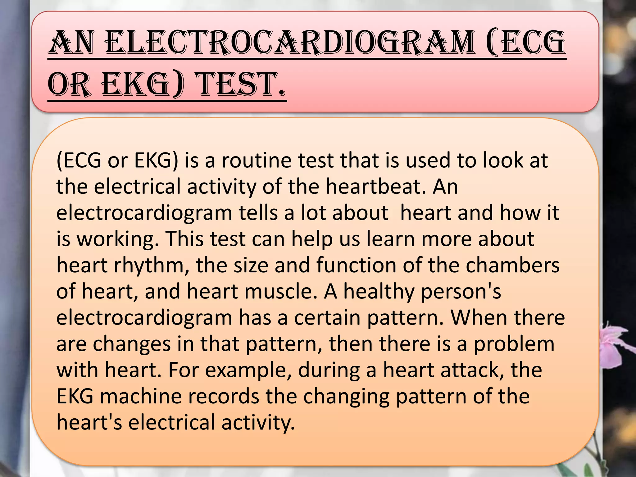 An electrocardiogram (ECG
or EKG) test.
(ECG or EKG) is a routine test that is used to look at
the electrical activity of the heartbeat. An
electrocardiogram tells a lot about heart and how it
is working. This test can help us learn more about
heart rhythm, the size and function of the chambers
of heart, and heart muscle. A healthy person's
electrocardiogram has a certain pattern. When there
are changes in that pattern, then there is a problem
with heart. For example, during a heart attack, the
EKG machine records the changing pattern of the
heart's electrical activity.

 