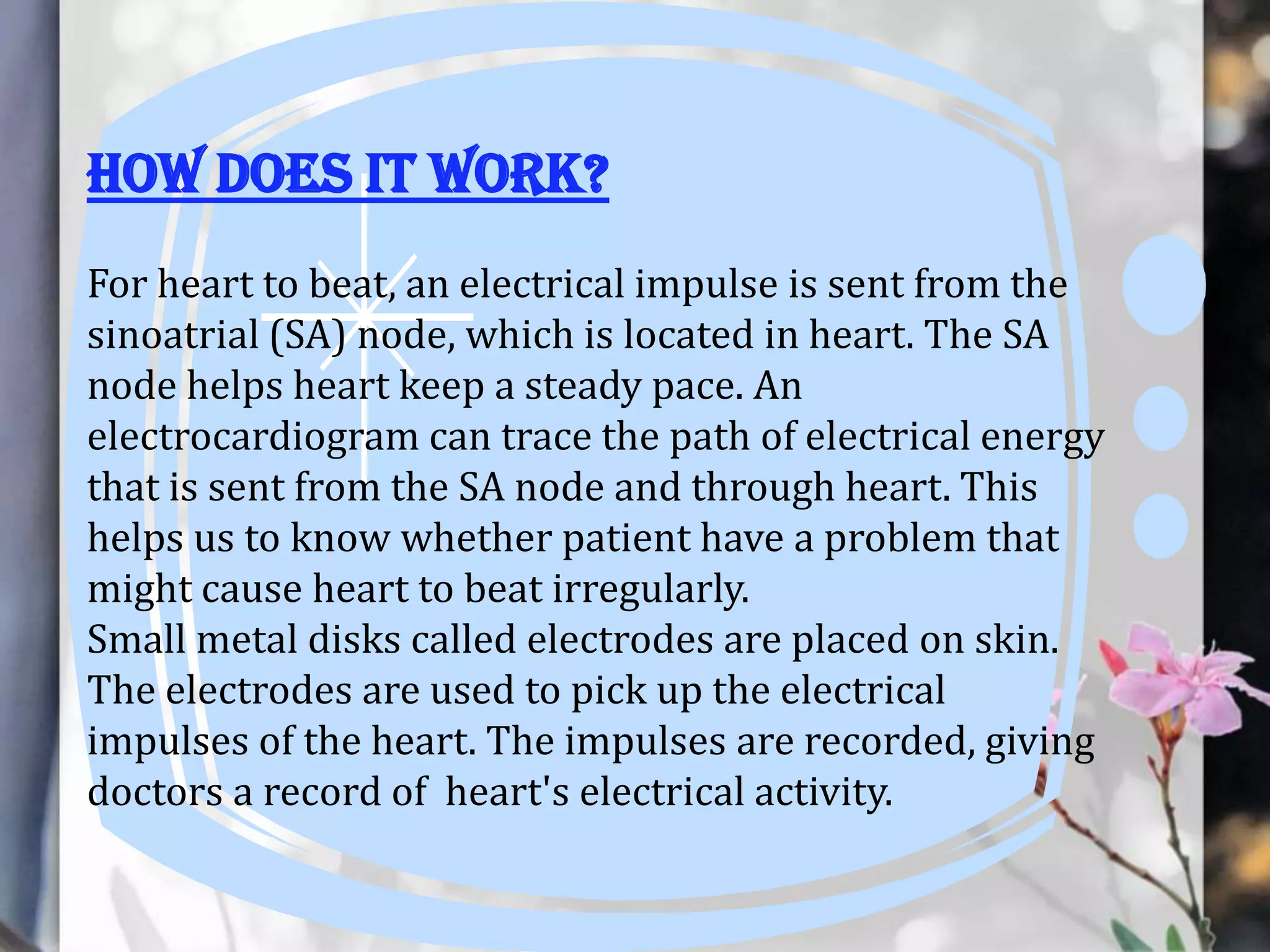 How does it work?
For heart to beat, an electrical impulse is sent from the
sinoatrial (SA) node, which is located in heart. The SA
node helps heart keep a steady pace. An
electrocardiogram can trace the path of electrical energy
that is sent from the SA node and through heart. This
helps us to know whether patient have a problem that
might cause heart to beat irregularly.
Small metal disks called electrodes are placed on skin.
The electrodes are used to pick up the electrical
impulses of the heart. The impulses are recorded, giving
doctors a record of heart's electrical activity.

 