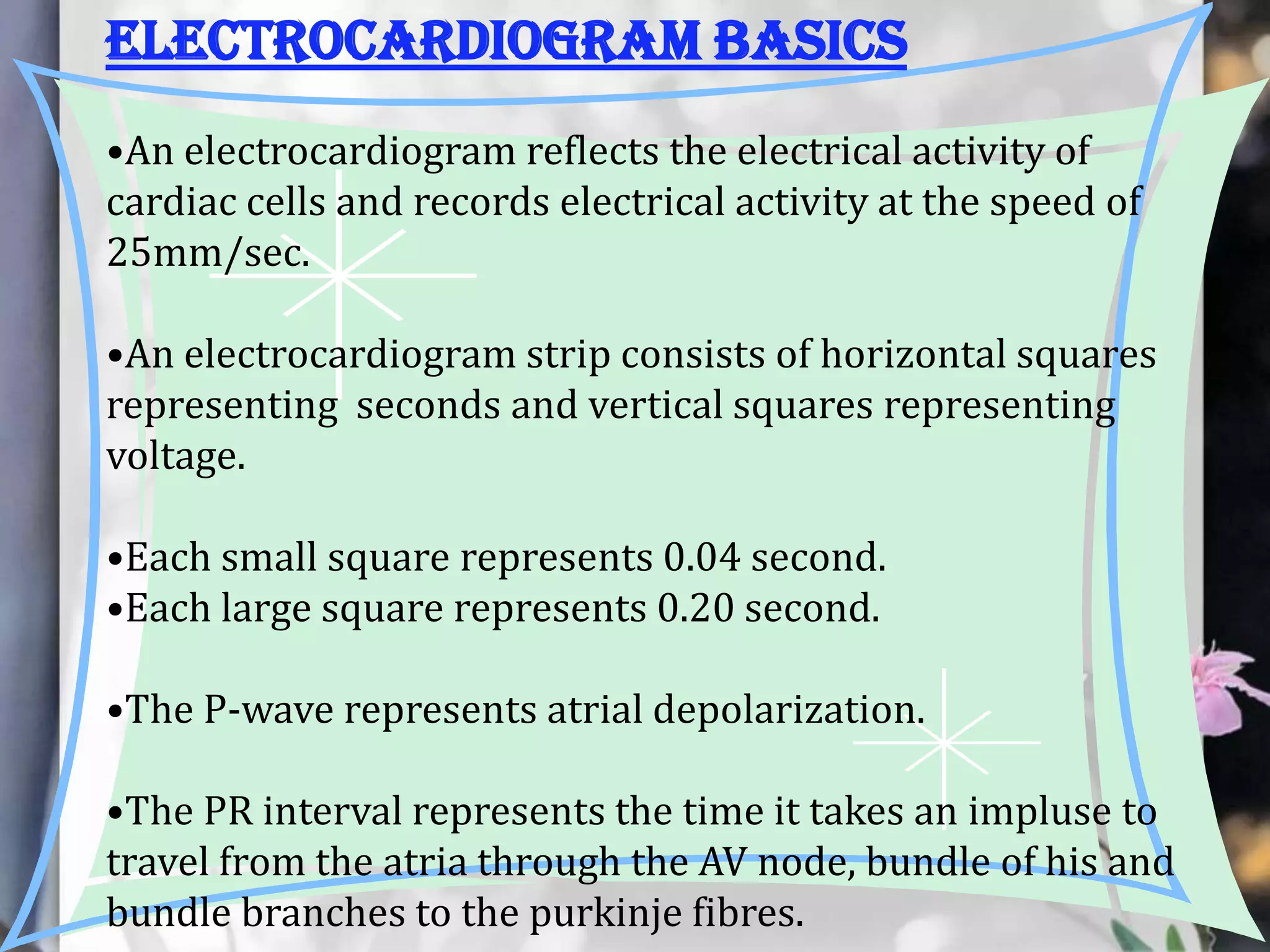 Electrocardiogram basics
•An electrocardiogram reflects the electrical activity of
cardiac cells and records electrical activity at the speed of
25mm/sec.
•An electrocardiogram strip consists of horizontal squares
representing seconds and vertical squares representing
voltage.
•Each small square represents 0.04 second.
•Each large square represents 0.20 second.

•The P-wave represents atrial depolarization.
•The PR interval represents the time it takes an impluse to
travel from the atria through the AV node, bundle of his and
bundle branches to the purkinje fibres.

 